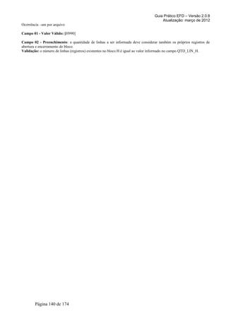 Guia Prático EFD – Versão 2.0.8
                                                                                   Atualização: março de 2012
Ocorrência –um por arquivo

Campo 01 - Valor Válido: [H990]

Campo 02 - Preenchimento: a quantidade de linhas a ser informada deve considerar também os próprios registros de
abertura e encerramento do bloco.
Validação: o número de linhas (registros) existentes no bloco H é igual ao valor informado no campo QTD_LIN_H.




        Página 140 de 174
 