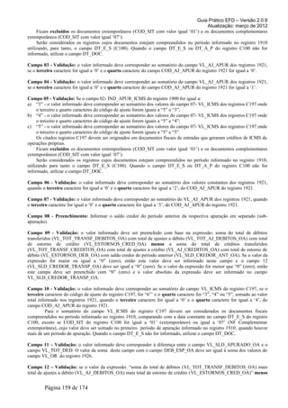 Guia Prático EFD – Versão 2.0.8
                                                                                     Atualização: março de 2012
     Ficam excluídos os documentos extemporâneos (COD_SIT com valor igual ‘01’) e os documentos complementares
extemporâneos (COD_SIT com valor igual ‘07’).
     Serão considerados os registros cujos documentos estejam compreendidos no período informado no registro 1910
utilizando, para tanto, o campo DT_E_S (C100). Quando o campo DT_E_S ou DT_A_P do registro C100 não for
informado, utilizar o campo DT_DOC.

Campo 03 - Validação: o valor informado deve corresponder ao somatório do campo VL_AJ_APUR dos registros 1921,
se o terceiro caractere for igual a ‘0’ e o quarto caractere do campo COD_AJ_APUR do registro 1921 for igual a ‘0’.

Campo 04 - Validação: o valor informado deve corresponder ao somatório do campo VL_AJ_APUR dos registros 1921,
se o terceiro caractere for igual a ‘0’ e o quarto caractere do campo COD_AJ_APUR do registro 1921 for igual a ‘1’.

Campo 05 - Validação: Se o campo 02- IND_APUR_ICMS do registro 1900 for igual a:
a) “3” - o valor informado deve corresponder ao somatório dos valores do campo 07- VL_ICMS dos registros C197 onde
     o terceiro e quarto caracteres do código de ajuste forem iguais a “5” e “3”;
b) “4” - o valor informado deve corresponder ao somatório dos valores do campo 07- VL_ICMS dos registros C197 onde
     o terceiro e quarto caracteres do código de ajuste forem iguais a “5” e “4”;
c) “5” - o valor informado deve corresponder ao somatório dos valores do campo 07- VL_ICMS dos registros C197 onde
     o terceiro e quarto caracteres do código de ajuste forem iguais a “5” e “5”.
     Os citados registros C197 devem ser originados em documentos fiscais de entradas que geraram créditos de ICMS de
operações próprias.
     Ficam excluídos os documentos extemporâneos (COD_SIT com valor igual ‘01’) e os documentos complementares
extemporâneos (COD_SIT com valor igual ‘07’).
     Serão considerados os registros cujos documentos estejam compreendidos no período informado no registro 1910,
utilizando para tanto o campo DT_E_S (C100). Quando o campo DT_E_S ou DT_A_P do registro C100 não for
informado, utilizar o campo DT_DOC.

Campo 06 - Validação: o valor informado deve corresponder ao somatório dos valores constantes dos registros 1921,
quando o terceiro caractere for igual a ‘0’ e o quarto caractere for igual a ‘2’, do COD_AJ_APUR do registro 1921.

Campo 07 - Validação: o valor informado deve corresponder ao somatório do VL_AJ_APUR dos registros 1921, quando
o terceiro caractere for igual a ‘0’ e o quarto caractere for igual a ‘3’, do COD_AJ_APUR do registro 1921.

Campo 08 - Preenchimento: Informar o saldo credor do período anterior da respectiva apuração em separado (sub-
apuração).

Campo 09 - Validação: o valor informado deve ser preenchido com base na expressão: soma do total de débitos
transferidos (VL_TOT_TRANSF_DEBITOS_OA) com total de ajustes a débito (VL_TOT_AJ_DEBITOS_OA) com total
de estorno de crédito (VL_ESTORNOS_CRED_OA) menos a soma do total de créditos transferidos
(VL_TOT_TRANSF_CREDITOS_OA) com total de ajustes a crédito (VL_AJ_CREDITOS_OA) com total de estorno de
débito (VL_ESTORNOS_DEB_OA) com saldo credor do período anterior (VL_SLD_CREDOR_ANT_OA). Se o valor da
expressão for maior ou igual a “0” (zero), então este valor deve ser informado neste campo e o campo 12
(VL_SLD_CREDOR_TRANSP_OA) deve ser igual a “0” (zero). Se o valor da expressão for menor que “0” (zero), então
este campo deve ser preenchido com “0” (zero) e o valor absoluto da expressão deve ser informado no campo
VL_SLD_CREDOR_TRANSP_OA.

Campo 10 - Validação: o valor informado deve corresponder ao somatório do campo VL_ICMS do registro C197, se o
terceiro caractere do código de ajuste do registro C197, for “6”’ e o quarto caractere for “3”, “4” ou “5”, somado ao valor
total informado nos registros 1921, quando o terceiro caractere for igual a ‘0’ e o quarto caractere for igual a ‘4’, do
campo COD_AJ_APUR do registro 1921.
          Para o somatório do campo VL_ICMS do registro C197 devem ser considerados os documentos fiscais
compreendidos no período informado no registro 1910, comparando com a data constante no campo DT_E_S do registro
C100, exceto se COD_SIT do registro C100 for igual a ‘01’ (extemporâneo) ou igual a ‘07’ (NF Complementar
extemporânea), cujo valor deve ser somado no primeiro período de apuração informado no registro 1910, quando houver
mais de um período de apuração. Quando o campo DT_E_S não for informado, utilizar o campo DT_DOC.

Campo 11 – Validação: o valor informado deve corresponder à diferença entre o campo VL_SLD_APURADO_OA e o
campo VL_TOT_DED. O valor da soma deste campo com o campo DEB_ESP_OA deve ser igual à soma dos valores do
campo VL_OR do registro 1926.

Campo 12 – Validação: se o valor da expressão: “soma do total de débitos (VL_TOT_TRANSF_DEBITOS_OA) mais
total de ajustes a débito (VL_AJ_DEBITOS_OA) mais total de estorno de crédito (VL_ESTORNOS_CRED_OA)” menos


        Página 159 de 174
 