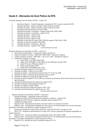 Guia Prático EFD – Versão 2.0.8
                                                                                       Atualização: março de 2012




Seção 9 - Alterações do Guia Prático da EFD.
Principais alterações do Guia Prático da EFD – versão 2.0.0

    1.       Inclusão da Seção 8 – Cópia de Segurança, Exportação de TXT e arquivo original da EFD.
    2.       Alteração de leiaute - registros incluídos a partir de janeiro de 2010;
    3.       Alteração de leiaute - Campos incluídos a partir de janeiro de 2010;
    4.       Orientações de preenchimento do registro 0200;
    5.       Alterações de leiaute e orientações – registros 0300, 0305, 0500 e 0600;
    6.       Alterações de leiaute e orientações – registro C105;
    7.       Alteração de leiaute – registro C120;
    8.       Alteração de leiaute – registro C190;
    9.       Alteração do título do registro C500;
    10.      Alteração na descrição do campo COD_CONS do registro C500, C600 e 1500;
    11.      Alteração no leiaute do registro C500, D500;
    12.      Alteração de leiaute e orientações – Bloco G;
    13.      Alteração de leiaute – registros 1700 e 1800.
                                                     xxxxxxxxxxxxxxxxxxxxx

Principais alterações do Guia Prático da EFD – versão 2.0.1
    1. Observação da tabela Blocos – alteração de vigência do Bloco G;
    2. Registros incluídos no leiaute – 0300, 0305, 0500 e 0600 – alteração de vigência;
    3. Campos incluídos no leiaute – MÊS_REF – reg. E116 e E250 – alteração de vigência;
    4. Alteração de tamanho de campos:
              a) campo NUM – reg. 0005, 0100, 0150;
              b) campo COD_IND_BEM e COD_PRNC do reg. 0300 para tamanho “060”;
              c) campo 04 do reg. 0300 para tamanho “-”;
              d) campo nível do registro 0500;
              e) campo COD_IND_BEM do reg. G125.
    5. alteração de redação campos 02 e 03 do reg. 0015;
    6. alteração de redação – objetivo do reg. 0300;
    7. alteração de redação – preenchimento campo 03 letra “b”, 07 do reg. 0300;
    8. alteração de leiaute e instruções de preenchimento do reg. 0305;
    9. alteração na redação da exceção 06 do registro C100;
    10. alteração do título do registro C510 e C590 com a inclusão do documento Nota Fiscal/Conta de fornecimento de
         água canalizada;
    11. instruções de preenchimento do campo 03 do registro E510;
    12. alterações de leiaute e preenchimento do Bloco G;
    13. alteração na redação do registro H005;
    14. alterada a descrição dos campos do registro 1700 e 1710;
    15. instruções de preenchimento do campo 02 do reg. 1700.
                                                  Xxxxxxxxxxxxxxxxxxxxx

    Algumas alterações no Guia Prático da EFD - versão 2.0.2
1.      Inclusão da Seção 9 – Importação de blocos da EFD;
2.      Validação de CNPJ ou CPF (preenchimento obrigatório se Brasil) – registro 0150;
3.      Validação de CNPJ, CPF, IE e código de município, todos do registro 0175;
4.      Validação do registro 0190;
5.      Registro C100 – Preenchimento facultativo de Chave da NF-e de emissão de terceiros;
6.      Registro C100 – Preenchimento obrigatório da Chave da NF-e de emissão própria nos caso de documentos
cancelados e cancelados extemporâneos (a partir de janeiro de 2011);
7.      alteração do tamanho do campo NUM_ACDRAW a partir de 01/01/2011 do registro C120;
8.      Reg. C170 – alteração no preenchimento do campo CST, inclusive aquisições de empresas enquadradas no
Simples Nacional;
9.      Registro C197 – Inclusão de objetivos de apresentação deste e dos registros 1900;
10.     Registro D100 – preenchimento obrigatório da Chave da CT-e de emissão própria nos caso de documentos
cancelados e cancelados extemporâneos (a partir de janeiro de 2011);
11.     Registro E110 - alteração na regra de validação (campos 03 e 07);


          Página 172 de 174
 