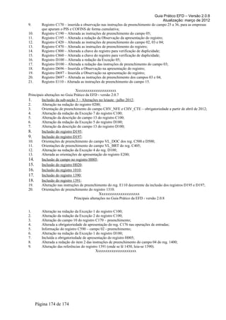 Guia Prático EFD – Versão 2.0.8
                                                                                       Atualização: março de 2012
9.       Registro C170 – inserida a observação nas instruções de preenchimento do campo 25 a 36, para as empresas
         que apuram o PIS e COFINS de forma cumulativa;
10.      Registro C190 – Alterada as instruções de preenchimento do campo 05;
11.      Registro C195 – Alterada a redação da Observação da apresentação do registro;
12.      Registro C420 – Alterada as instruções de preenchimento do campo 02, 03 e 04;
13.      Registro C470 – Alterada as instruções de preenchimento do registro;
14.      Registro C800 – Alterada a chave do registro para verificação de duplicidade;
15.      Registro C860 – Alterada a chave do registro para verificação de duplicidade;
16.      Registro D100 – Alterada a redação da Exceção 05;
17.      Registro D100 – Alterada a redação das instruções de preenchimento do campo 03;
18.      Registro D696 – Inserida a Observação na apresentação do registro;
19.      Registro D697 – Inserida a Observação na apresentação do registro;
20.      Registro D697 – Alterada as instruções de preenchimento dos campos 03 e 04;
21.      Registro E110 - Alterada as instruções de preenchimento do campo 15.

                                Xxxxxxxxxxxxxxxxxxxxx
Principais alterações no Guia Prático da EFD - versão 2.0.7
1.       Inclusão da sub-seção 3 – Alterações no leiaute –julho 2012;
2.       Alteração na redação do registro 0200;
3.       Orientação de preenchimento do campo CHV_NFE e CHV_CTE – obrigatoriedade a partir de abril de 2012;
4.       Alteração da redação da Exceção 7 do registro C100;
5.       Alteração da descrição do campo 13 do registro C100;
6.       Alteração da redação da Exceção 5 do registro D100;
7.       Alteração da descrição do campo 13 do registro D100;
8.       Inclusão do registro D195;
9.       Inclusão do registro D197;
10.      Orientações de preenchimento do campo VL_DOC dos reg. C500 e D500;
11.      Orientações de preenchimento do campo VL_BRT do reg. C405;
12.      Alteração na redação da Exceção 4 do reg. D100;
13.      Alterada as orientações de apresentação do registro E200;
14.      Inclusão de campo no registro H005;
15.      Inclusão do registro H020;
16.      Inclusão do registro 1010;
17.      Inclusão do registro 1390;
18.      Inclusão do registro 1391;
19.      Alteração nas instruções de preenchimento do reg. E110 decorrente da inclusão dos registros D195 e D197;
20.      Orientações de preenchimento do registro 1310.
                                                Xxxxxxxxxxxxxxxxxxxxx
                               Principais alterações no Guia Prático da EFD - versão 2.0.8


1.       Alteração na redação da Exceção 1 do registro C100;
2.       Alteração da redação da Exceção 2 do registro C100;
3.       Alteração do campo 10 do registro C170 – preenchimento;
4.       Alterada a obrigatoriedade de apresentação do reg. C176 nas operações de entradas;
5.       Informação do registro C590 – campo 02 - preenchimento;
6.       Alteração na redação da Exceção 1 do registro D100;
7.       Incluída a obrigatoriedade de apresentação do registro H005;
8.       Alterada a redação do item 2 das instruções de preenchimento do campo 04 do reg. 1400;
9.       Alteração das referências do registro 1391 (onde se lê 1450, leia-se 1390).
                                             Xxxxxxxxxxxxxxxxxxxxx




      Página 174 de 174
 