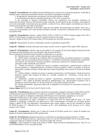 Guia Prático EFD – Versão 2.0.8
                                                                                         Atualização: março de 2012

Campo 03 - Preenchimento: são vedadas descrições diferentes para o mesmo item ou descrições genéricas, ressalvadas as
operações abaixo, desde que não destinada à posterior circulação ou apropriação na produção:
         1- de aquisição de "materiais para uso/consumo" que não gerem direitos a créditos;
         2- que discriminem por gênero a aquisição de bens para o "ativo fixo" (e sua baixa);
         3- que contenham os registros consolidados relativos aos contribuintes com atividades econômicas de
fornecimento de energia elétrica, de fornecimento de água canalizada, de fornecimento de gás canalizado e de prestação de
serviço de comunicação e telecomunicação que poderão, a critério do Fisco, utilizar registros consolidados por classe de
consumo para representar suas saídas ou prestações.
         É permitida a modificação da descrição, desde que não implique descaracterização do produto. Neste caso, o
campo deve ser preenchido com a atual descrição utilizada no período. As descrições substituídas devem ser informadas
nos registros 0205.

Campo 04 - Preenchimento: informar o código GTIN-8, GTIN-12, GTIN-13 ou GTIN-14 (antigos códigos EAN, UPC e
DUN-14). Não informar o conteúdo do campo se o produto não possui este código.
Informar o código de barras GTIN (antigo código EAN) do produto que está sendo faturado na NF-e.

Campo 05 - Não preencher. Se houver a informação, esta deve ser prestada no registro 0205.

Campo 06 - Validação: existindo informação neste campo, esta deve existir no registro 0190, campo UNID, respectivo.

Campo 07 - Preenchimento: informar o tipo do item aplicável. Nas situações de um mesmo código de item possuir mais
de um tipo de item (destinação), deve ser informado o tipo de maior relevância.
Deve ser informada a destinação inicial do produto, considerando-se os conceitos:
         00 - Mercadoria para revenda – produto adquirido para comercialização;
         01 – Matéria-prima: a mercadoria que componha, física e/ou quimicamente, um produto em processo ou produto
         acabado e que não seja oriunda do processo produtivo. A mercadoria recebida para industrialização é classificada
         como Tipo 01, pois não decorre do processo produtivo, mesmo que no processo de produção se produza
         mercadoria similar classificada como Tipo 03;
         03 – Produto em processo: o produto que possua as seguintes características, cumulativamente: oriundo do
         processo produtivo; e, preponderantemente, consumido no processo produtivo. Dentre os produtos em processo
         está incluído o produto resultante caracterizado como retorno de produção (vide conceito de retorno de produção
         abaixo);
         04 – Produto acabado: o produto que possua as seguintes características, cumulativamente: oriundo do processo
         produtivo; produto final resultante do objeto da atividade econômica do contribuinte; e pronto para ser
         comercializado;
         05 - Subproduto: o produto que possua as seguintes características, cumulativamente: oriundo do processo
         produtivo e não é objeto da produção principal do estabelecimento; tem aproveitamento econômico; não se
         enquadre no conceito de produto em processo (Tipo 03) ou de produto acabado (Tipo 04);
         06 – Produto intermediário - aquele que, embora não se integrando ao novo produto, for consumido no processo de
         industrialização;
Valores válidos: [00, 01, 02, 03, 04, 05, 06, 07, 08, 09, 10, 99]

Campo 08 – Preenchimento: para as empresas industriais ou equiparadas é obrigatório informar o Código NCM conforme
a Nomenclatura Comum do MERCOSUL, de acordo com o Decreto nº 6.006/06. Não existe COD-NCM para serviços.
Para as demais empresas, é obrigatória a informação da NCM para os itens importados, exportados ou, no caso de
substituição tributária, para os itens sujeitos à substituição, quando houver a retenção do ICMS.
Validação: o preenchimento do campo é obrigatório se o campo IND_ATIV do registro 0000 for igual a “0” (zero)
(industrial ou equiparado a industrial), mas apenas para os itens correspondentes à atividade fim ou quando gerarem
créditos e débitos de IPI. Fica dispensado o preenchimento deste campo, quando o tipo de item informado no campo
TP_ITEM for igual a 07 - Material de Uso e Consumo; ou 08 – Ativo Imobilizado; ou 09 -Serviços; ou 10 - Outros
insumos; ou 99 - Outras.

Campo 09 - Preenchimento: informar com o Código de Exceção de NCM,de acordo com a Tabela de Incidência do
Imposto de Produtos Industrializados (TIPI), quando existir.

Campo 10 - Preenchimento: obrigatório para todos os contribuintes na aquisição de produtos primários. A Tabela
"Gênero do Item de Mercadoria/Serviço", referenciada no Item 4.2.1 do Ato COTEPE/ICMS nº 09, de 18 de abril de 2008,
corresponde à tabela de "Capítulos da NCM", acrescida do código "00 - Serviço".
Validação: o valor informado no campo deve existir na Tabela “Gênero do Item de Mercadoria/Serviço”, item 4.2.1 do
Ato COTEPE/ICMS nº 09, de 18 de abril de 2008.



        Página 23 de 174
 