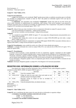 Guia Prático EFD – Versão 2.0.8
                                                                                         Atualização: março de 2012
Nível hierárquico - 2
Ocorrência – Vários (por arquivo)

Campo 01 - Valor Válido: [0300]

Campo 03: Preenchimento:
          a) bem: uma mercadoria será considerada “bem” quando possua todas as condições necessárias para ser utilizado
nas atividades do estabelecimento. Quando se tratar de “bem” não poderá ser informado registro G125 com tipo de
movimentação igual a “IA”.
          b) componente: uma mercadoria será considerada “componente” quando fizer parte de um bem móvel que
estiver sendo construído no estabelecimento do contribuinte, onde somente o bem móvel resultante é que possuirá as
condições necessárias para ser utilizado nas atividades do estabelecimento. Para “componentes” não poderá ser informado
o registro G125 com tipo de movimentação igual a “IM” e “CI”.

Campo 05: código do bem que esteja vinculado ao bem ou componente informado no campo 02, seja por se tratar:
         a) de uma imobilização em andamento – código do bem resultante;
         b) de um bem vinculado a um bem principal – código do bem principal.
Validação:
     a) se o conteúdo do campo IDENT_MERC for igual a “2”, este campo deve obrigatoriamente estar preenchido com o
          código do bem principal;
     b) O conteúdo deste campo deve existir em outro registro no campo COD_IND_BEM que não tenha o campo
          IDENT_MERC igual a “2”.
Obs.: Caso esteja digitando entrada de componentes no registro 0300 (opção CRIAR EFD) é necessário informar antes os
registros 0500, 0600 e o código do bem principal no registro 0300.

Campo 06: Preenchimento: conta contábil de acordo com o Plano de Contas adotado pela empresa.
Validações: o conteúdo informado deve existir no campo COD_CTA e ser conta do ativo (COD_NAT_CC igual a “01”),
ambos do registro 0500 ;

Campo 07 - Preenchimento:
    a) número total de parcelas a serem apropriadas do bem ou componente, segundo a legislação de cada Unidade
    Federada. A maioria das Unidades Federadas adota o número total de parcelas definidas na Lei Complementar 87/96 –
    48 parcelas. Entretanto, algumas Unidades Federadas podem definir um número total de parcelas de forma diversa,
    seja em função da periodicidade de apuração do ICMS ou até mesmo em função de um determinado bem;
    b) esta informação é obrigatória quando o bem ou componente gerar direito ao crédito de ICMS no momento da sua
    entrada ou consumo.
Validação: informação obrigatória quando os campos 09 e 10 do Registro G125 estiverem preenchidos.


REGISTRO 0305: INFORMAÇÃO SOBRE A UTILIZAÇÃO DO BEM
         Este registro tem o objetivo de prestar informações sobre a utilização do bem, sendo obrigatório quando o
conteúdo do campo IDENT_MERC do registro 0300 for igual a “1”.
   Nº        Campo                                   Descrição                             Tipo     Tam Dec Obrig
   01 REG                  Texto fixo contendo "0305"                                       C      004*      -     O
   02 COD_CCUS Código do centro de custo onde o bem está sendo ou será                      C       060      -     O
                           utilizado (campo 03 do Registro 0600)
   03 FUNC                 Descrição sucinta da função do bem na atividade do               C         -      -     O
                           estabelecimento
   04 VIDA_UTIL Vida útil estimada do bem, em número de meses                               N       003      -     OC
Observações:
Nível hierárquico - 3
Ocorrência – 1:1

Campo 01 - Valor Válido: [0305]

Campo 02: caso o contribuinte não adote centros de custos deverão ser informados os seguintes códigos:
      a) tratando-se de atividade econômica comercial ou de serviços:
               Código “1”: área operacional;
               Código “2”: área administrativa;
       b) tratando-se de atividade econômica industrial:


        Página 26 de 174
 