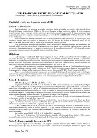 Guia Prático EFD – Versão 2.0.8
                                                                                            Atualização: março de 2012

           GUIA PRÁTICO DA ESCRITURAÇÃO FISCAL DIGITAL – EFD
        Conforme Ato COTEPE/ICMS nº 09, de 18 de abril de 2008 e alterações.



Capítulo I – Informações gerais sobre a EFD
Seção 1 – Apresentação
          Este Guia Prático visa a orientar a geração, em arquivo digital, dos dados concernentes à Escrituração Fiscal
Digital (EFD) pelo contribuinte do ICMS e/ou IPI, pessoa física ou jurídica, inscrito no cadastro de contribuintes do
respectivo órgão fiscal e esclarecer aspectos referentes à apresentação dos registros e conteúdo de alguns campos, estrutura
e apresentação do arquivo magnético para entrega ao Fisco, na forma do Ato COTEPE/ICMS Nº 09, de 18 de abril de 2008
e suas atualizações.
          Este documento não pretende contemplar todas as orientações técnicas sobre a elaboração do arquivo digital, cuja
orientação integral sobre sua estrutura e apresentação deve ser buscada no Manual de Orientação anexo ao Ato
COTEPE/ICMS nº 09/08, bem como na legislação de cada uma das unidades federadas.
          Com o objetivo de simplificar os processos e reduzir as obrigações acessórias impostas aos contribuintes, foi
instituída a EFD, pela qual o contribuinte irá apresentar na forma digital, com transmissão via Internet, os registros dos
documentos fiscais da escrituração e os respectivos demonstrativos de apuração dos impostos IPI e ICMS de cada período
de apuração, bem como outras informações de interesse econômico-fiscais.

Objetivos
           A Escrituração Fiscal Digital – EFD é parte integrante do projeto SPED a que se refere o Decreto nº 6.022, de 22
de janeiro de 2007, que busca promover a integração dos fiscos federal, estaduais, Distrito Federal e, futuramente,
municipais, e dos Órgãos de Controle mediante a padronização, racionalização e compartilhamento das informações fiscais
digitais, bem como integrar todo o processo relativo à escrituração fiscal, com a substituição do atual documentário em
meio físico (papel) por documento eletrônico com validade jurídica para todos os fins.
          Para tanto, todos os documentos eletrônicos são assinados digitalmente com uso de Certificados Digitais, do tipo
A1 ou A3, expedidos, em conformidade com as regras do ICP-Brasil, pelos representantes legais ou seus procuradores,
tendo este arquivo validade jurídica para todos os fins, nos termos dispostos na MP-2200-2, de 24 de agosto de 2001.
          Para ser possível alcançar os objetivos propostos, ocorreu a união de esforços de representantes, não só dos Órgãos
de Controle e de Fiscalização Tributária, mas também de representantes da iniciativa privada de diversos segmentos da vida
econômica do País que atuaram de forma decisiva, como parceiros na elaboração das especificações do projeto.

Seção 2 – Legislação
        ESCRITURAÇÃO FISCAL DIGITAL – EFD
         Dispõe o Convênio ICMS nº 143, de 15 de dezembro de 2006, acerca da instituição da Escrituração Fiscal Digital
– EFD - em arquivo digital, de uso obrigatório para os contribuintes do Imposto sobre Operações Relativas à Circulação de
Mercadorias e sobre Prestações de Serviços de Transporte Interestadual e Intermunicipal e de Comunicação – ICMS e/ou
do Imposto sobre Produtos Industrializados – IPI - e que se constitui de um conjunto de registros de apuração de impostos,
referentes às operações e prestações praticadas pelo contribuinte, bem como de documentos fiscais e de outras informações
de interesse dos fiscos das unidades federadas e da Secretaria da Receita Federal do Brasil.
         O contribuinte deve gerar e manter uma EFD para cada estabelecimento, devendo esta conter todas as informações
referentes aos períodos de apuração do(s) imposto(s).
         Estabelece ainda o referido Convênio que o contribuinte deve manter todos os documentos fiscais que deram
origem à escrituração, na forma e prazos estabelecidos para a guarda de documentos fiscais na legislação tributária,
observados os requisitos de autenticidade e segurança nela previstos.
         O Ato COTEPE/ICMS nº 09, de 18 de abril de 2008, e suas atualizações definiram os documentos fiscais, as
especificações técnicas do leiaute do arquivo digital da EFD, que contém informações fiscais e contábeis, bem como
quaisquer outras informações que venham a repercutir na apuração, pagamento ou cobrança de tributos de competência dos
entes conveniados.
         Ver também Ajuste SINIEF nº 02, de 03 de abril de 2009 e alterações.
         A partir de 01 de janeiro de 2009, os contribuintes obrigados à Escrituração Fiscal Digital - EFD - devem
escriturá-la e transmiti-la, via Internet. A obrigatoriedade da EFD encontra-se na legislação estadual.

Seção 3 – Da apresentação do arquivo da EFD
         O arquivo digital deve ser submetido a um programa validador, fornecido pelo SPED – Sistema Público de
Escrituração Digital - por meio de download, o qual verifica a consistência das informações prestadas no arquivo. Após


        Página 7 de 174
 