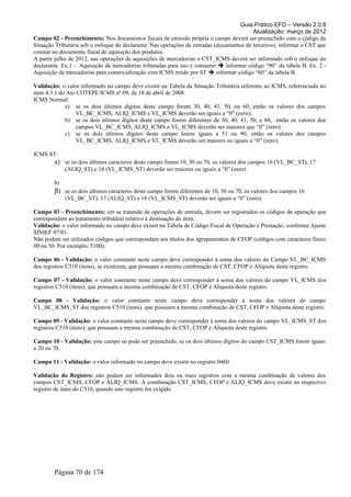 Guia Prático EFD – Versão 2.0.8
                                                                                          Atualização: março de 2012
Campo 02 - Preenchimento: Nos documentos fiscais de emissão própria o campo deverá ser preenchido com o código da
Situação Tributária sob o enfoque do declarante. Nas operações de entradas (documentos de terceiros), informar o CST que
constar no documento fiscal de aquisição dos produtos.
A partir julho de 2012, nas operações de aquisições de mercadorias o CST_ICMS deverá ser informado sob o enfoque do
declarante. Ex.1 - Aquisição de mercadorias tributadas para uso e consumo  informar código “90” da tabela B. Ex. 2 -
Aquisição de mercadorias para comercialização com ICMS retido por ST  informar código “60” da tabela B.

Validação: o valor informado no campo deve existir na Tabela da Situação Tributária referente ao ICMS, referenciada no
item 4.3.1 do Ato COTEPE/ICMS nº 09, de 18 de abril de 2008.
ICMS Normal:
             a) se os dois últimos dígitos deste campo forem 30, 40, 41, 50, ou 60, então os valores dos campos
                 VL_BC_ICMS, ALIQ_ICMS e VL_ICMS deverão ser iguais a “0” (zero);
             b) se os dois últimos dígitos deste campo forem diferentes de 30, 40, 41, 50, e 60, então os valores dos
                 campos VL_BC_ICMS, ALIQ_ICMS e VL_ICMS deverão ser maiores que “0” (zero);
             c) se os dois últimos dígitos deste campo forem iguais a 51 ou 90, então os valores dos campos
                 VL_BC_ICMS, ALIQ_ICMS e VL_ICMS deverão ser maiores ou iguais a “0” (zero);

ICMS ST:
        a) se os dois últimos caracteres deste campo forem 10, 30 ou 70, os valores dos campos 16 (VL_BC_ST), 17
             (ALIQ_ST) e 18 (VL_ICMS_ST) deverão ser maiores ou iguais a “0” (zero).

        b)
        β) se os dois últimos caracteres deste campo forem diferentes de 10, 30 ou 70, os valores dos campos 16
             (VL_BC_ST), 17 (ALIQ_ST) e 18 (VL_ICMS_ST) deverão ser iguais a “0” (zero).

Campo 03 - Preenchimento: em se tratando de operações de entrada, devem ser registrados os códigos de operação que
correspondam ao tratamento tributário relativo à destinação do item.
Validação: o valor informado no campo deve existir na Tabela de Código Fiscal de Operação e Prestação, conforme Ajuste
SINIEF 07/01.
Não podem ser utilizados códigos que correspondam aos títulos dos agrupamentos de CFOP (códigos com caracteres finais
00 ou 50. Por exemplo: 5100).

Campo 06 - Validação: o valor constante neste campo deve corresponder à soma dos valores do Campo VL_BC_ICMS
dos registros C510 (itens), se existirem, que possuam a mesma combinação de CST, CFOP e Alíquota deste registro.

Campo 07 - Validação: o valor constante neste campo deve corresponder à soma dos valores do campo VL_ICMS dos
registros C510 (itens), que possuam a mesma combinação de CST, CFOP e Alíquota deste registro.

Campo 08 - Validação: o valor constante neste campo deve corresponder à soma dos valores do campo
VL_BC_ICMS_ST dos registros C510 (itens), que possuam a mesma combinação de CST, CFOP e Alíquota deste registro.

Campo 09 - Validação: o valor constante neste campo deve corresponder à soma dos valores do campo VL_ICMS_ST dos
registros C510 (itens), que possuam a mesma combinação de CST, CFOP e Alíquota deste registro.

Campo 10 - Validação: este campo só pode ser preenchido, se os dois últimos dígitos do campo CST_ICMS forem iguais
a 20 ou 70.

Campo 11 - Validação: o valor informado no campo deve existir no registro 0460

Validação do Registro: não podem ser informados dois ou mais registros com a mesma combinação de valores dos
campos CST_ICMS, CFOP e ALIQ_ICMS. A combinação CST_ICMS, CFOP e ALIQ_ICMS deve existir no respectivo
registro de itens do C510, quando este registro for exigido.




        Página 70 de 174
 