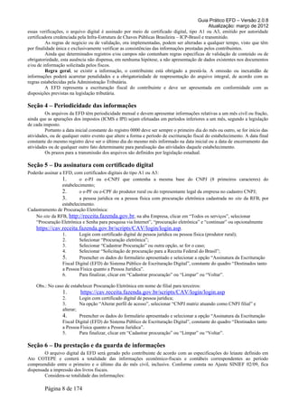 Guia Prático EFD – Versão 2.0.8
                                                                                              Atualização: março de 2012
essas verificações, o arquivo digital é assinado por meio de certificado digital, tipo A1 ou A3, emitido por autoridade
certificadora credenciada pela Infra-Estrutura de Chaves Públicas Brasileira – ICP-Brasil e transmitido.
          As regras de negócio ou de validação, ora implementadas, podem ser alteradas a qualquer tempo, visto que têm
por finalidade única e exclusivamente verificar as consistências das informações prestadas pelos contribuintes.
          Ainda que determinados registros e/ou campos não contenham regras específicas de validação de conteúdo ou de
obrigatoriedade, esta ausência não dispensa, em nenhuma hipótese, a não apresentação de dados existentes nos documentos
e/ou de informação solicitada pelos fiscos.
          Regra geral, se existir a informação, o contribuinte está obrigado a prestá-la. A omissão ou inexatidão de
informações poderá acarretar penalidades e a obrigatoriedade de reapresentação do arquivo integral, de acordo com as
regras estabelecidas pela Administração Tributária.
          A EFD representa a escrituração fiscal do contribuinte e deve ser apresentada em conformidade com as
disposições previstas na legislação tributária.

Seção 4 – Periodicidade das informações
         Os arquivos da EFD têm periodicidade mensal e devem apresentar informações relativas a um mês civil ou fração,
ainda que as apurações dos impostos (ICMS e IPI) sejam efetuadas em períodos inferiores a um mês, segundo a legislação
de cada imposto.
         Portanto a data inicial constante do registro 0000 deve ser sempre o primeiro dia do mês ou outro, se for início das
atividades, ou de qualquer outro evento que altere a forma e período de escrituração fiscal do estabelecimento. A data final
constante do mesmo registro deve ser o último dia do mesmo mês informado na data inicial ou a data de encerramento das
atividades ou de qualquer outro fato determinante para paralisação das atividades daquele estabelecimento.
         Os prazos para a transmissão dos arquivos são definidos por legislação estadual.

Seção 5 – Da assinatura com certificado digital
Poderão assinar a EFD, com certificados digitais do tipo A1 ou A3:
                  1.       o e-PJ ou e-CNPJ que contenha a mesma base do CNPJ (8 primeiros caracteres) do
                  estabelecimento;
                  2.       o e-PF ou e-CPF do produtor rural ou do representante legal da empresa no cadastro CNPJ;
                  3.       a pessoa jurídica ou a pessoa física com procuração eletrônica cadastrada no site da RFB, por
                  estabelecimento.
Cadastramento de Procuração Eletrônica:
    No site da RFB, http://receita.fazenda.gov.br, na aba Empresa, clicar em “Todos os serviços”, selecionar
    “Procuração Eletrônica e Senha para pesquisa via Internet”, “procuração eletrônica” e “continuar” ou opcionalmente
    https://cav.receita.fazenda.gov.br/scripts/CAV/login/login.asp.
                  1.       Login com certificado digital de pessoa jurídica ou pessoa física (produtor rural);
                  2.       Selecionar “Procuração eletrônica”;
                  3.       Selecionar “Cadastrar Procuração” ou outra opção, se for o caso;
                  4.       Selecionar “Solicitação de procuração para a Receita Federal do Brasil”;
                  5.       Preencher os dados do formulário apresentado e selecionar a opção “Assinatura da Escrituração
                  Fiscal Digital (EFD) do Sistema Público de Escrituração Digital”, constante do quadro “Destinados tanto
                  a Pessoa Física quanto a Pessoa Jurídica”.
                  6.       Para finalizar, clicar em “Cadastrar procuração” ou “Limpar” ou “Voltar”.

    Obs.: No caso de estabelecer Procuração Eletrônica em nome de filial para terceiros:
                  1.       https://cav.receita.fazenda.gov.br/scripts/CAV/login/login.asp
                  2.       Login com certificado digital de pessoa jurídica;
                  3.       Na opção “Alterar perfil de acesso”, selecionar “CNPJ matriz atuando como CNPJ filial” e
                  alterar;
                  4.       Preencher os dados do formulário apresentado e selecionar a opção “Assinatura da Escrituração
                  Fiscal Digital (EFD) do Sistema Público de Escrituração Digital”, constante do quadro “Destinados tanto
                  a Pessoa Física quanto a Pessoa Jurídica”.
                  5.       Para finalizar, clicar em “Cadastrar procuração” ou “Limpar” ou “Voltar”.

Seção 6 – Da prestação e da guarda de informações
        O arquivo digital da EFD será gerado pelo contribuinte de acordo com as especificações do leiaute definido em
Ato COTEPE e conterá a totalidade das informações econômico-fiscais e contábeis correspondentes ao período
compreendido entre o primeiro e o último dia do mês civil, inclusive. Conforme consta no Ajuste SINIEF 02/09, fica
dispensada a impressão dos livros fiscais.
        Considera-se totalidade das informações:

        Página 8 de 174
 