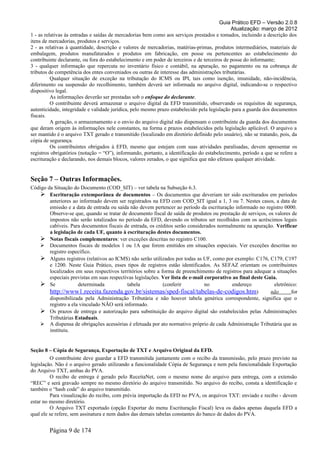 Guia Prático EFD – Versão 2.0.8
                                                                                              Atualização: março de 2012
1 - as relativas às entradas e saídas de mercadorias bem como aos serviços prestados e tomados, incluindo a descrição dos
itens de mercadorias, produtos e serviços.
2 - as relativas à quantidade, descrição e valores de mercadorias, matérias-primas, produtos intermediários, materiais de
embalagem, produtos manufaturados e produtos em fabricação, em posse ou pertencentes ao estabelecimento do
contribuinte declarante, ou fora do estabelecimento e em poder de terceiros e de terceiros de posse do informante;
3 - qualquer informação que repercuta no inventário físico e contábil, na apuração, no pagamento ou na cobrança de
tributos de competência dos entes conveniados ou outras de interesse das administrações tributárias.
          Qualquer situação de exceção na tributação do ICMS ou IPI, tais como isenção, imunidade, não-incidência,
diferimento ou suspensão do recolhimento, também deverá ser informada no arquivo digital, indicando-se o respectivo
dispositivo legal.
          As informações deverão ser prestadas sob o enfoque do declarante.
          O contribuinte deverá armazenar o arquivo digital da EFD transmitido, observando os requisitos de segurança,
autenticidade, integridade e validade jurídica, pelo mesmo prazo estabelecido pela legislação para a guarda dos documentos
fiscais.
          A geração, o armazenamento e o envio do arquivo digital não dispensam o contribuinte da guarda dos documentos
que deram origem às informações nele constantes, na forma e prazos estabelecidos pela legislação aplicável. O arquivo a
ser mantido é o arquivo TXT gerado e transmitido (localizado em diretório definido pelo usuário), não se tratando, pois, da
cópia de segurança.
          Os contribuintes obrigados à EFD, mesmo que estejam com suas atividades paralisadas, devem apresentar os
registros obrigatórios (notação = “O”), informando, portanto, a identificação do estabelecimento, período a que se refere a
escrituração e declarando, nos demais blocos, valores zerados, o que significa que não efetuou qualquer atividade.


Seção 7 – Outras Informações.
Código da Situação do Documento (COD_SIT) – ver tabela na Subseção 6.3.
    Escrituração extemporânea de documentos – Os documentos que deveriam ter sido escriturados em períodos
        anteriores ao informado devem ser registrados na EFD com COD_SIT igual a 1, 3 ou 7. Nestes casos, a data de
        emissão e a data de entrada ou saída não devem pertencer ao período da escrituração informado no registro 0000.
        Observe-se que, quando se tratar de documento fiscal de saída de produtos ou prestação de serviços, os valores de
        impostos não serão totalizados no período da EFD, devendo os tributos ser recolhidos com os acréscimos legais
        cabíveis. Para documentos fiscais de entrada, os créditos serão considerados normalmente na apuração. Verificar
        a legislação de cada UF, quanto à escrituração destes documentos.
    Notas fiscais complementares: ver exceções descritas no registro C100.
    Documentos fiscais de modelos 1 ou 1A que forem emitidos em situações especiais. Ver exceções descritas no
        registro específico.
    Alguns registros (relativos ao ICMS) não serão utilizados por todas as UF, como por exemplo: C176, C179, C197
        e 1200. Neste Guia Prático, esses tipos de registros estão identificados. As SEFAZ orientam os contribuintes
        localizados em seus respectivos territórios sobre a forma de preenchimento de registros para adequar a situações
        especiais previstas em suas respectivas legislações. Ver lista de e-mail corporativo ao final deste Guia.
    Se               determinada           tabela           (conferir           no          endereço           eletrônico:
        http://www1.receita.fazenda.gov.br/sistemas/sped-fiscal/tabelas-de-codigos.htm)                       não       for
        disponibilizada pela Administração Tributária e não houver tabela genérica correspondente, significa que o
        registro a ela vinculado NÃO será informado.
    Os prazos de entrega e autorização para substituição do arquivo digital são estabelecidos pelas Administrações
        Tributárias Estaduais.
    A dispensa de obrigações acessórias é efetuada por ato normativo próprio de cada Administração Tributária que as
        instituiu.


Seção 8 – Cópia de Segurança, Exportação de TXT e Arquivo Original da EFD.
         O contribuinte deve guardar a EFD transmitida juntamente com o recibo da transmissão, pelo prazo previsto na
legislação. Não é o arquivo gerado utilizando a funcionalidade Cópia de Segurança e nem pela funcionalidade Exportação
do Arquivo TXT, ambas do PVA.
         O recibo de entrega é gerado pelo ReceitaNet, com o mesmo nome do arquivo para entrega, com a extensão
“REC” e será gravado sempre no mesmo diretório do arquivo transmitido. No arquivo do recibo, consta a identificação e
também o “hash code” do arquivo transmitido.
         Para visualização do recibo, com prévia importação da EFD no PVA, os arquivos TXT: enviado e recibo - devem
estar no mesmo diretório.
         O Arquivo TXT exportado (opção Exportar do menu Escrituração Fiscal) leva os dados apenas daquela EFD a
qual ele se refere, sem assinatura e nem dados das demais tabelas constantes do banco de dados do PVA.


        Página 9 de 174
 