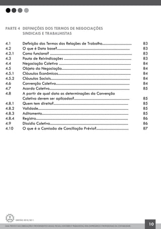 GUIA PRÁTICO DAS OBRIGAÇÕES E PROCEDIMENTOS LEGAIS, FISCAIS, CONTÁBEIS E TRABALHISTAS, PARA EMPRESÁRIOS E PROFISSIONAIS DA CONTABILIDADE.
Gestão 2010/2011
10
PARTE 4 	Definições dos termos de negociações
		sindicais e trabalhistas
4.1 		 Definição dos Termos das Relações de Trabalho................................	 83
4.2 		 O que é Data base?...............................................................................	 83
4.2.1 		 Como funciona? .........................................................................................	 83
4.3 		 Pauta de Reivindicações .........................................................................	 83
4.4 		 Negociação Coletiva ..............................................................................	 84
4.5		 Objeto da Negociação...........................................................................	 84
4.5.1		 Cláusulas Econômicas...............................................................................	 84
4.5.2		 Cláusulas Sociais......................................................................................	 84
4.6		 Convenção Coletiva................................................................................	 84
4.7		 Acordo Coletivo.......................................................................................	 85
4.8		 A partir de qual data as determinações da Convenção
		 Coletiva devem ser aplicadas?............................................................	 85
4.8.1		 Quem tem direito?.................................................................................		 85
4.8.2		 Validade..................................................................................................		 85
4.8.3		 Aditamento..............................................................................................		 85
4.8.4		 Registro....................................................................................................		 86
4.9		 Dissídio Coletivo.....................................................................................		 86
4.10		 O que é a Comissão de Conciliação Prévia?...................................		 87
 