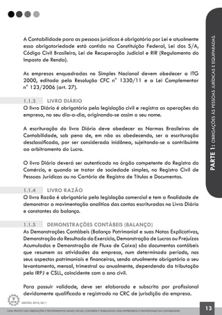 GUIA PRÁTICO DAS OBRIGAÇÕES E PROCEDIMENTOS LEGAIS, FISCAIS, CONTÁBEIS E TRABALHISTAS, PARA EMPRESÁRIOS E PROFISSIONAIS DA CONTABILIDADE.
Gestão 2010/2011
13
A Contabilidade para as pessoas jurídicas é obrigatória por Lei e atualmente
essa obrigatoriedade está contida na Constituição Federal, Lei das S/A,
Código Civil Brasileiro, Lei de Recuperação Judicial e RIR (Regulamento do
Imposto de Renda).
As empresas enquadradas no Simples Nacional devem obedecer a ITG
2000, editada pela Resolução CFC n° 1330/11 e a Lei Complementar
n° 123/2006 (art. 27).
1.1.3		 Livro Diário
O livro Diário é obrigatório pela legislação civil e registra as operações da
empresa, no seu dia-a-dia, originando-se assim o seu nome.
A escrituração do livro Diário deve obedecer as Normas Brasileiras de
Contabilidade, sob pena de, em não as obedecendo, ser a escrituração
desclassificada, por ser considerada inidônea, sujeitando-se o contribuinte
ao arbitramento do Lucro.
O livro Diário deverá ser autenticado no órgão competente do Registro do
Comércio, e quando se tratar de sociedade simples, no Registro Civil de
Pessoas Jurídicas ou no Cartório de Registro de Títulos e Documentos.
1.1.4		 Livro Razão
O livro Razão é obrigatório pela legislação comercial e tem a finalidade de
demonstrar a movimentação analítica das contas escrituradas no Livro Diário
e constantes do balanço.
1.1.5		 Demonstrações Contábeis (Balanço)
As Demonstrações Contábeis (Balanço Patrimonial e suas Notas Explicativas,
Demonstração do Resultado do Exercício, Demonstração de Lucros ou Prejuízos
Acumulados e Demonstração de Fluxo de Caixa) são documentos contábeis
que resumem as atividades da empresa, num determinado período, nos
seus aspectos patrimoniais e financeiros, sendo atualmente obrigatório o seu
levantamento, mensal, trimestral ou anualmente, dependendo da tributação
pelo IRPJ e CSLL, coincidente com o ano civil.
Para possuir validade, deve ser elaborado e subscrito por profissional
devidamente qualificado e registrado no CRC de jurisdição da empresa.
PARTE1:OBRIGAÇÕESÀSPESSOASJURÍDICASEEQUIPARADAS.
 