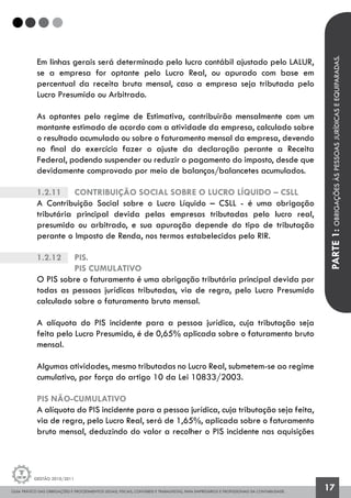 GUIA PRÁTICO DAS OBRIGAÇÕES E PROCEDIMENTOS LEGAIS, FISCAIS, CONTÁBEIS E TRABALHISTAS, PARA EMPRESÁRIOS E PROFISSIONAIS DA CONTABILIDADE.
Gestão 2010/2011
17
Em linhas gerais será determinado pelo lucro contábil ajustado pelo LALUR,
se a empresa for optante pelo Lucro Real, ou apurado com base em
percentual da receita bruta mensal, caso a empresa seja tributada pelo
Lucro Presumido ou Arbitrado.
As optantes pelo regime de Estimativa, contribuirão mensalmente com um
montante estimado de acordo com a atividade da empresa, calculado sobre
o resultado acumulado ou sobre o faturamento mensal da empresa, devendo
no final do exercício fazer o ajuste da declaração perante a Receita
Federal, podendo suspender ou reduzir o pagamento do imposto, desde que
devidamente comprovado por meio de balanços/balancetes acumulados.
1.2.11		 Contribuição Social sobre o Lucro Líquido – CSLL
A Contribuição Social sobre o Lucro Líquido – CSLL - é uma obrigação
tributária principal devida pelas empresas tributadas pelo lucro real,
presumido ou arbitrado, e sua apuração depende do tipo de tributação
perante o Imposto de Renda, nos termos estabelecidos pelo RIR.
1.2.12		 Pis.
		 PIS CUMULATIVO
O PIS sobre o faturamento é uma obrigação tributária principal devida por
todas as pessoas jurídicas tributadas, via de regra, pelo Lucro Presumido
calculado sobre o faturamento bruto mensal.
A alíquota do PIS incidente para a pessoa jurídica, cuja tributação seja
feita pelo Lucro Presumido, é de 0,65% aplicada sobre o faturamento bruto
mensal.
Algumas atividades, mesmo tributadas no Lucro Real, submetem-se ao regime
cumulativo, por força do artigo 10 da Lei 10833/2003.
PIS NÃO-CUMULATIVO
A alíquota do PIS incidente para a pessoa jurídica, cuja tributação seja feita,
via de regra, pelo Lucro Real, será de 1,65%, aplicada sobre o faturamento
bruto mensal, deduzindo do valor a recolher o PIS incidente nas aquisições
PARTE1:OBRIGAÇÕESÀSPESSOASJURÍDICASEEQUIPARADAS.
 