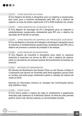 GUIA PRÁTICO DAS OBRIGAÇÕES E PROCEDIMENTOS LEGAIS, FISCAIS, CONTÁBEIS E TRABALHISTAS, PARA EMPRESÁRIOS E PROFISSIONAIS DA CONTABILIDADE.
Gestão 2010/2011
20
1.2.17		 Livro Registro de Saídas
O livro Registro de Saídas é obrigatório para as indústrias e equiparadas,
bem como para o comércio estabelecido pelo RIPI, com o objetivo de
registrar as notas de saídas, registrando o IPI e ICMS incidentes nas vendas.
1.2.18		 Livro Registro de Apuração do IPI
O livro Registro de Apuração do IPI é obrigatório para as indústrias e
estabelecimentos equiparados, estabelecido pelo RIPI com o objetivo de
apuração do IPI devido no período.
1.2.19		 Livro Registro de Controle da Produção e Estoques
O livro de Registro e Controle da Produção e do Estoque é obrigatório para
as indústrias, e estabelecimentos equiparados, estabelecido pelo RIPI, com o
objetivo de promover o controle de produção e do estoque.
1.2.20		 Livro Registro de Inventário
O livro Registro de Inventário é obrigatório para todas as empresas
industriais e comerciais nos termos do RIPI, e tem o objetivo de registrar
todas as mercadorias em estoques quando do levantamento do balanço da
empresa.
1.2.21		 Informe de Rendimentos
Os Informes de Rendimentos das Pessoas Físicas ou das Pessoas Jurídicas é
o documento que deverá ser fornecido pela fonte pagadora pessoa Física
ou Jurídica, que tenha pago rendimentos sujeitos à retenção do imposto de
renda na fonte.
Deverão ser informadas, inclusive, as retenções das Contribuições Sociais
(PIS, COFINS e CSLL).
1.2.22		 Livro Caixa
O livro Caixa contém o registro de todos os recebimentos e pagamentos
efetuados pelo Autônomo ou Profissional Liberal. Ao final de cada período
poderá resumir sob rubricas próprias, as movimentações havidas.
 