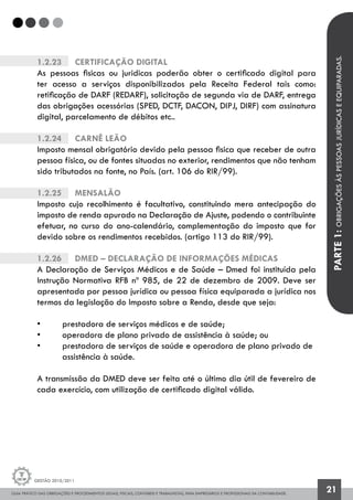 GUIA PRÁTICO DAS OBRIGAÇÕES E PROCEDIMENTOS LEGAIS, FISCAIS, CONTÁBEIS E TRABALHISTAS, PARA EMPRESÁRIOS E PROFISSIONAIS DA CONTABILIDADE.
Gestão 2010/2011
21
1.2.23		 Certificação Digital
As pessoas fisicas ou juridicas poderão obter o certificado digital para
ter acesso a serviços disponibilizados pela Receita Federal tais como:
retificação de DARF (REDARF), solicitação de segunda via de DARF, entrega
das obrigações acessórias (SPED, DCTF, DACON, DIPJ, DIRF) com assinatura
digital, parcelamento de débitos etc..
1.2.24		 Carnê Leão
Imposto mensal obrigatório devido pela pessoa fisica que receber de outra
pessoa física, ou de fontes situadas no exterior, rendimentos que não tenham
sido tributados na fonte, no País. (art. 106 do RIR/99).
1.2.25		 Mensalão
Imposto cujo recolhimento é facultativo, constituindo mera antecipação do
imposto de renda apurado na Declaração de Ajuste, podendo o contribuinte
efetuar, no curso do ano-calendário, complementação do imposto que for
devido sobre os rendimentos recebidos. (artigo 113 do RIR/99).
1.2.26		 DMED – Declaração de Informações Médicas
A Declaração de Serviços Médicos e de Saúde – Dmed foi instituída pela
Instrução Normativa RFB nº 985, de 22 de dezembro de 2009. Deve ser
apresentada por pessoa jurídica ou pessoa física equiparada a jurídica nos
termos da legislação do Imposto sobre a Renda, desde que seja:
•	 prestadora de serviços médicos e de saúde;
•	 operadora de plano privado de assistência à saúde; ou
•	 prestadora de serviços de saúde e operadora de plano privado de 	
	 assistência à saúde.
A transmissão da DMED deve ser feita até o último dia útil de fevereiro de
cada exercício, com utilização de certificado digital válido.
PARTE1:OBRIGAÇÕESÀSPESSOASJURÍDICASEEQUIPARADAS.
 