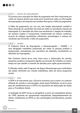 GUIA PRÁTICO DAS OBRIGAÇÕES E PROCEDIMENTOS LEGAIS, FISCAIS, CONTÁBEIS E TRABALHISTAS, PARA EMPRESÁRIOS E PROFISSIONAIS DA CONTABILIDADE.
Gestão 2010/2011
24
1.3.1		 Folha de Pagamento
O processo para execução da folha de pagamento tem fator importante, em
razão da riqueza técnica que existe para transformar todas as informações
do empregado e da empresa num produto final que é a folha de pagamento.
A Folha de pagamento, por sua vez, tem função operacional, contábil e
fiscal, devendo ser constituída com base em todas as ocorrências mensais do
empregado. É a descrição dos fatos que envolveram a relação de trabalho,
de maneira simples e transparente, transformado em fatores numéricos,
através de códigos, quantidade, referências, percentagens e valores, em
resultados que formarão a folha de pagamento.
1.3.2		 Caged
O Cadastro Geral de Empregados e Desempregados – CAGED – é
uma obrigação trabalhista preparada por todas as pessoas jurídicas e
equiparadas, mensalmente, por ocorrência de admissão, transferência ou
demissão de empregados.
Este Cadastro Geral serve como base para a elaboração de estudos,
pesquisas, projetos e programas ligados ao mercado de trabalho, ao mesmo
tempo em que subsidia a tomada de decisões para ações governamentais.
É utilizado, ainda, pelo Programa de Seguro-Desemprego para conferência
dos dados referentes aos vínculos trabalhistas, além de outros programas
sociais.
1.3.3		 GFIP
A GFIP é um instrumento que o Governo encontrou para montar um cadastro
eficiente de vínculos e remunerações, tendo dupla finalidade: a) serve como
guia de recolhimento para o FGTS e b) documento de declaração de dados
para a Previdência Social.
A confecção da GFIP tornou-se obrigatória a partir da competência janeiro
de 1999, devendo ser apresentada mensalmente, independentemente do
efetivo recolhimento ao FGTS ou das contribuições previdenciárias, quando
houver.
 