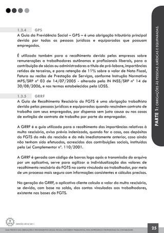 GUIA PRÁTICO DAS OBRIGAÇÕES E PROCEDIMENTOS LEGAIS, FISCAIS, CONTÁBEIS E TRABALHISTAS, PARA EMPRESÁRIOS E PROFISSIONAIS DA CONTABILIDADE.
Gestão 2010/2011
25
1.3.4		 GPS
A Guia da Previdência Social – GPS – é uma obrigação tributária principal
devida por todas as pessoas jurídicas e equiparadas que possuam
empregados.
É utilizada também para o recolhimento devido pelas empresas sobre
remunerações a trabalhadores autônomos e profissionais liberais, para a
contribuição de sócios ou administradores a título de pró-labore, importâncias
retidas de terceiros, e para retenção de 11% sobre o valor de Nota Fiscal,
Fatura ou recibo de Prestação de Serviços, conforme Instrução Normativa
MPS/SRP nº 03 de 14/07/2005 - alterada pela IN INSS/SRP nº 14 de
30/08/2006, e nos termos estabelecidos pela LOSS.
1.3.5		 GRRF
A Guia de Recolhimento Rescisório do FGTS é uma obrigação trabalhista
devida pelas pessoas jurídicas e equiparadas quando rescindem contrato de
trabalho com seus empregados, por dispensa sem justa causa ou nos casos
de extinção de contrato de trabalho por parte do empregador.
A GRRF é a guia utilizada para o recolhimento das importâncias relativas à
multa rescisória, aviso prévio indenizado, quando for o caso, aos depósitos
do FGTS do mês da rescisão e do mês imediatamente anterior, caso ainda
não tenham sido efetuados, acrescidos das contribuições sociais, instituídas
pela Lei Complementar nº. 110/2001.
A GRRF é gerada com código de barras logo após a transmissão do arquivo
por um aplicativo, serve para agilizar a individualização dos valores de
recolhimento rescisório do FGTS na conta vinculada ao trabalhador, por meio
de um processo mais seguro com informações consistentes e cálculos precisos.
Na geração da GRRF, o aplicativo cliente calcula o valor da multa rescisória,
se devida, com base no saldo, das contas vinculadas aos trabalhadores,
existente nas bases do FGTS.
PARTE1:OBRIGAÇÕESÀSPESSOASJURÍDICASEEQUIPARADAS.
 