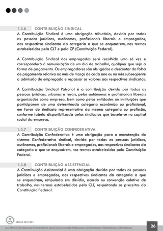 GUIA PRÁTICO DAS OBRIGAÇÕES E PROCEDIMENTOS LEGAIS, FISCAIS, CONTÁBEIS E TRABALHISTAS, PARA EMPRESÁRIOS E PROFISSIONAIS DA CONTABILIDADE.
Gestão 2010/2011
26
1.3.6		 Contribuição Sindical
A Contribuição Sindical é uma obrigação tributária, devida por todas
as pessoas jurídicas, autônomos, profissionais liberais e empregados,
aos respectivos sindicatos da categoria a que se enquadrem, nos termos
estabelecidos pela CLT e pela CF (Constituição Federal).
A Contribuição Sindical dos empregados será recolhida uma só vez e
corresponderá à remuneração de um dia de trabalho, qualquer que seja a
forma de pagamento. Os empregadores são obrigados a descontar da folha
de pagamento relativa ao mês de março de cada ano ou no mês subseqüente
a admissão do empregado e repassar os valores aos respectivos sindicatos.
A Contribuição Sindical Patronal é a contribuição devida por todas as
pessoas jurídicas, urbanas e rurais, pelos autônomos e profissionais liberais
organizados como empresa, bem como pelas entidades ou instituições que
participarem de uma determinada categoria econômica ou profissional,
em favor do sindicato representativo da mesma categoria ou profissão,
conforme tabela disponibilizada pelos sindicatos que baseia-se no capital
social da empresa.
1.3.7		 Contribuição Confederativa
A Contribuição Confederativa é uma obrigação para a manutenção do
sistema Confederativo sindical, devida por todas as pessoas jurídicas,
autônomos, profissionais liberais e empregados, aos respectivos sindicatos da
categoria a que se enquadrem, nos termos estabelecidos pela Constituição
Federal.
1.3.8		 Contribuição Assistencial
A Contribuição Assistencial é uma obrigação devida por todas as pessoas
jurídicas e empregados, aos respectivos sindicatos da categoria a que
se enquadrem, estipulada em dissídio, acordo ou convenção coletiva de
trabalho, nos termos estabelecidos pela CLT, respeitando os preceitos da
Constituição Federal.
 