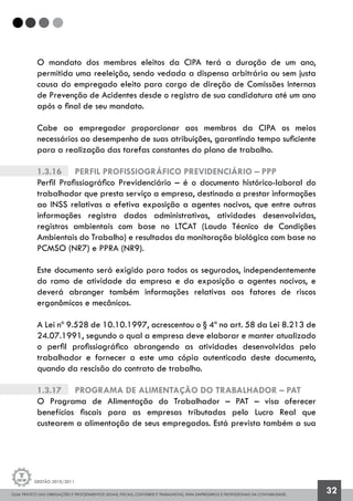 GUIA PRÁTICO DAS OBRIGAÇÕES E PROCEDIMENTOS LEGAIS, FISCAIS, CONTÁBEIS E TRABALHISTAS, PARA EMPRESÁRIOS E PROFISSIONAIS DA CONTABILIDADE.
Gestão 2010/2011
32
O mandato dos membros eleitos da CIPA terá a duração de um ano,
permitida uma reeleição, sendo vedada a dispensa arbitrária ou sem justa
causa do empregado eleito para cargo de direção de Comissões Internas
de Prevenção de Acidentes desde o registro de sua candidatura até um ano
após o final de seu mandato.
Cabe ao empregador proporcionar aos membros da CIPA os meios
necessários ao desempenho de suas atribuições, garantindo tempo suficiente
para a realização das tarefas constantes do plano de trabalho.
1.3.16		 Perfil Profissiográfico Previdenciário – PPP
Perfil Profissiográfico Previdenciário – é o documento histórico-laboral do
trabalhador que presta serviço a empresa, destinado a prestar informações
ao INSS relativas a efetiva exposição a agentes nocivos, que entre outras
informações registra dados administrativos, atividades desenvolvidas,
registros ambientais com base no LTCAT (Laudo Técnico de Condições
Ambientais do Trabalho) e resultados da monitoração biológica com base no
PCMSO (NR7) e PPRA (NR9).
Este documento será exigido para todos os segurados, independentemente
do ramo de atividade da empresa e da exposição a agentes nocivos, e
deverá abranger também informações relativas aos fatores de riscos
ergonômicos e mecânicos.
A Lei nº 9.528 de 10.10.1997, acrescentou o § 4º no art. 58 da Lei 8.213 de
24.07.1991, segundo o qual a empresa deve elaborar e manter atualizado
o perfil profissiográfico abrangendo as atividades desenvolvidas pelo
trabalhador e fornecer a este uma cópia autenticada deste documento,
quando da rescisão do contrato de trabalho.
1.3.17		 Programa de Alimentação do Trabalhador – PAT
O Programa de Alimentação do Trabalhador – PAT – visa oferecer
benefícios fiscais para as empresas tributadas pelo Lucro Real que
custearem a alimentação de seus empregados. Está prevista também a sua
 