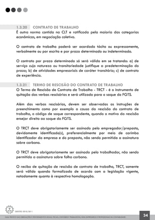 GUIA PRÁTICO DAS OBRIGAÇÕES E PROCEDIMENTOS LEGAIS, FISCAIS, CONTÁBEIS E TRABALHISTAS, PARA EMPRESÁRIOS E PROFISSIONAIS DA CONTABILIDADE.
Gestão 2010/2011
34
1.3.20		 Contrato de Trabalho
É outra norma contida na CLT e ratificada pela maioria das categorias
econômicas, em negociação coletiva.
O contrato de trabalho poderá ser acordado tácita ou expressamente,
verbalmente ou por escrito e por prazo determinado ou indeterminado.
O contrato por prazo determinado só será válido em se tratando: a) de
serviço cuja natureza ou transitoriedade justifique a predeterminação do
prazo; b) de atividades empresariais de caráter transitório; c) de contrato
de experiência.
1.3.21		 Termo de Rescisão do Contrato de Trabalho
O Termo de Rescisão de Contrato de Trabalho - TRCT - é o instrumento de
quitação das verbas rescisórias e será utilizado para o saque do FGTS.
Além das verbas rescisórias, devem ser observadas as instruções de
preenchimento como por exemplo a causa da rescisão do contrato de
trabalho, o código de saque correspondente, quando o motivo da rescisão
ensejar direito ao saque do FGTS.
O TRCT deve obrigatoriamente ser assinado pelo empregador/preposto,
devidamente identificado(s), preferencialmente por meio de carimbo
identificador da empresa e do preposto, não sendo permitida a assinatura
sobre carbono.
O TRCT deve obrigatoriamente ser assinado pelo trabalhador, não sendo
permitida a assinatura sobre folha carbono.
O recibo de quitação de rescisão de contrato de trabalho, TRCT, somente
será válido quando formalizado de acordo com a legislação vigente,
notadamente quanto à respectiva homologação.
 