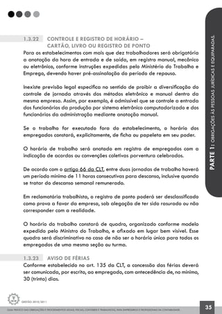 GUIA PRÁTICO DAS OBRIGAÇÕES E PROCEDIMENTOS LEGAIS, FISCAIS, CONTÁBEIS E TRABALHISTAS, PARA EMPRESÁRIOS E PROFISSIONAIS DA CONTABILIDADE.
Gestão 2010/2011
35
1.3.22		 Controle e Registro de Horário –
		 Cartão, Livro ou Registro de Ponto
Para os estabelecimentos com mais que dez trabalhadores será obrigatória
a anotação da hora de entrada e de saída, em registro manual, mecânico
ou eletrônico, conforme instruções expedidas pelo Ministério do Trabalho e
Emprego, devendo haver pré-assinalação do período de repouso.
Inexiste previsão legal especifica no sentido de proibir a diversificação do
controle de jornada através dos métodos eletrônico e manual dentro da
mesma empresa. Assim, por exemplo, é admissível que se controle a entrada
dos funcionários da produção por sistema eletrônico computadorizado e dos
funcionários da administração mediante anotação manual.
Se o trabalho for executado fora do estabelecimento, o horário dos
empregados constará, explicitamente, de ficha ou papeleta em seu poder.
O horário de trabalho será anotado em registro de empregados com a
indicação de acordos ou convenções coletivas porventura celebrados.
De acordo com o artigo 66 da CLT, entre duas jornadas de trabalho haverá
um período mínimo de 11 horas consecutivas para descanso, inclusive quando
se tratar do descanso semanal remunerado.
Em reclamatória trabalhista, o registro de ponto poderá ser desclassificado
como prova a favor da empresa, sob alegação de ter sido rasurado ou não
corresponder com a realidade.
O horário do trabalho constará de quadro, organizado conforme modelo
expedido pelo Ministro do Trabalho, e afixado em lugar bem visível. Esse
quadro será discriminativo no caso de não ser o horário único para todos os
empregados de uma mesma seção ou turma.
1.3.23		 Aviso de férias
Conforme estabelecido no art. 135 da CLT, a concessão das férias deverá
ser comunicada, por escrito, ao empregado, com antecedência de, no mínimo,
30 (trinta) dias.
PARTE1:OBRIGAÇÕESÀSPESSOASJURÍDICASEEQUIPARADAS.
 