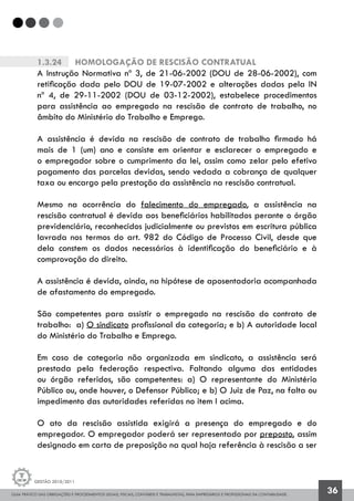 GUIA PRÁTICO DAS OBRIGAÇÕES E PROCEDIMENTOS LEGAIS, FISCAIS, CONTÁBEIS E TRABALHISTAS, PARA EMPRESÁRIOS E PROFISSIONAIS DA CONTABILIDADE.
Gestão 2010/2011
36
1.3.24		 Homologação de Rescisão Contratual
A Instrução Normativa nº 3, de 21-06-2002 (DOU de 28-06-2002), com
retificação dada pelo DOU de 19-07-2002 e alterações dadas pela IN
nº 4, de 29-11-2002 (DOU de 03-12-2002), estabelece procedimentos
para assistência ao empregado na rescisão de contrato de trabalho, no
âmbito do Ministério do Trabalho e Emprego.
A assistência é devida na rescisão de contrato de trabalho firmado há
mais de 1 (um) ano e consiste em orientar e esclarecer o empregado e
o empregador sobre o cumprimento da lei, assim como zelar pelo efetivo
pagamento das parcelas devidas, sendo vedada a cobrança de qualquer
taxa ou encargo pela prestação da assistência na rescisão contratual.
Mesmo na ocorrência do falecimento do empregado, a assistência na
rescisão contratual é devida aos beneficiários habilitados perante o órgão
previdenciário, reconhecidos judicialmente ou previstos em escritura pública
lavrada nos termos do art. 982 do Código de Processo Civil, desde que
dela constem os dados necessários à identificação do beneficiário e à
comprovação do direito.
A assistência é devida, ainda, na hipótese de aposentadoria acompanhada
de afastamento do empregado.
São competentes para assistir o empregado na rescisão do contrato de
trabalho: a) O sindicato profissional da categoria; e b) A autoridade local
do Ministério do Trabalho e Emprego.
Em caso de categoria não organizada em sindicato, a assistência será
prestada pela federação respectiva. Faltando alguma das entidades
ou órgão referidos, são competentes: a) O representante do Ministério
Público ou, onde houver, o Defensor Público; e b) O Juiz de Paz, na falta ou
impedimento das autoridades referidas no item I acima.
O ato da rescisão assistida exigirá a presença do empregado e do
empregador. O empregador poderá ser representado por preposto, assim
designado em carta de preposição na qual haja referência à rescisão a ser
 