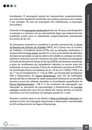 GUIA PRÁTICO DAS OBRIGAÇÕES E PROCEDIMENTOS LEGAIS, FISCAIS, CONTÁBEIS E TRABALHISTAS, PARA EMPRESÁRIOS E PROFISSIONAIS DA CONTABILIDADE.
Gestão 2010/2011
37
homologada. O empregado poderá ser representado, excepcionalmente,
por procurador legalmente constituído, com poderes expressos para receber
e dar quitação. No caso de empregado não alfabetizado, a procuração
será pública.
Tratando-se de empregado adolescente (menor de 18 anos), será obrigatória
a presença e a assinatura de seu representante legal, que comprovará esta
qualidade, exceto para os adolescentes comprovadamente emancipados
nos termos da lei civil.
Os documentos necessários à assistência à rescisão contratual são: a) Termo
de Rescisão de Contrato de Trabalho (TRCT), em 5 (cinco) vias; b) Carteira
de Trabalho e Previdência Social (CTPS), com as anotações atualizadas; c)
Comprovante do aviso-prévio, quando for o caso ou do pedido de demissão;
d) Cópia da convenção ou acordo coletivo de trabalho ou sentença normativa
aplicáveis; e) Extrato para fins rescisórios da conta vinculada do empregado
no Fundo de Garantia do Tempo de Serviço (FGTS), devidamente atualizado,
e guias de recolhimento das competências indicadas no extrato como não
localizadas na conta vinculada; f) Guia de recolhimento rescisório do FGTS e
da Contribuição Social, nas hipóteses do art. 18 da Lei nº 8.036/1990, e do
art. 1º da Lei Complementar nº 110, de 2001; g) Comunicação da Dispensa
(CD) e Requerimento do Seguro Desemprego, para fins de habilitação,
quando devido; h) Atestado de saúde ocupacional demissional, ou periódico,
durante o prazo de validade, atendidas as formalidades especificadas na
Norma Regulamentadora – NR 7; i) Ato constitutivo do empregador com
alterações ou documento de representação; j) Demonstrativo de parcelas
variáveis consideradas para fins de cálculo dos valores devidos na rescisão
contratual; e k) Prova bancária de quitação, quando for o caso.
Quando a rescisão decorrer de adesão a Plano de Demissão Voluntária, ou
quando se tratar de empregado aposentado, é dispensada a apresentação
de CD ou Requerimento de Seguro-Desemprego.
PARTE1:OBRIGAÇÕESÀSPESSOASJURÍDICASEEQUIPARADAS.
 