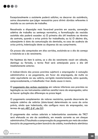 GUIA PRÁTICO DAS OBRIGAÇÕES E PROCEDIMENTOS LEGAIS, FISCAIS, CONTÁBEIS E TRABALHISTAS, PARA EMPRESÁRIOS E PROFISSIONAIS DA CONTABILIDADE.
Gestão 2010/2011
38
Excepcionalmente o assistente poderá solicitar, no decorrer da assistência,
outros documentos que julgar necessários para dirimir dúvidas referentes à
rescisão ou ao contrato de trabalho.
Ressalvada a disposição mais favorável prevista em acordo, convenção
coletiva de trabalho ou sentença normativa, a formalização da rescisão
assistida não poderá exceder: a) O primeiro dia útil imediato ao término
do contrato, quando o aviso prévio for trabalhado; ou b) O décimo dia,
subseqüente à data da comunicação da demissão, no caso de ausência de
aviso prévio, indenização deste ou dispensa do seu cumprimento.
Os prazos são computados em dias corridos, excluindo-se o dia do começo
e incluindo-se o do vencimento.
Na hipótese do item b acima, se o dia do vencimento recair em sábado,
domingo ou feriado, o termo final será antecipado para o dia útil
imediatamente anterior.
A inobservância dos prazos previstos sujeitará o empregador à autuação
administrativa e ao pagamento, em favor do empregado, de multa no
valor equivalente ao seu salário, corrigido monetariamente, salvo quando,
comprovadamente, o trabalhador tiver dado causa à mora.
O pagamento das verbas rescisórias em valores inferiores aos previstos na
legislação ou nos instrumentos coletivos constitui mora do empregador, salvo
se houver quitação das diferenças no prazo legal.
O pagamento complementar de valores rescisórios, quando decorrente de
reajuste coletivo de salários (data-base) determinado no curso do aviso
prévio, ainda que indenizado, não configura mora do empregador, nos
termos do art. 487, § 6º, da CLT.
O pagamento das verbas salariais e indenizatórias constantes do TRCT
será efetuado no ato da assistência, em moeda corrente ou em cheque
administrativo. É facultada a comprovação do pagamento por meio de ordem
bancária de pagamento,ordem bancária de crédito, transferência eletrônica
 