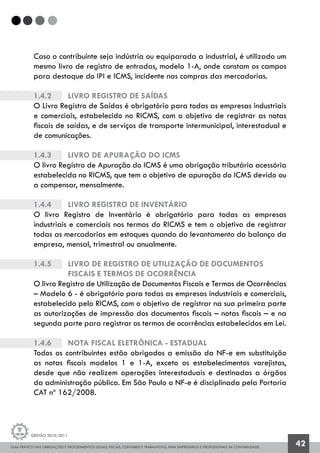 GUIA PRÁTICO DAS OBRIGAÇÕES E PROCEDIMENTOS LEGAIS, FISCAIS, CONTÁBEIS E TRABALHISTAS, PARA EMPRESÁRIOS E PROFISSIONAIS DA CONTABILIDADE.
Gestão 2010/2011
42
Caso o contribuinte seja indústria ou equiparada a industrial, é utilizado um
mesmo livro de registro de entradas, modelo 1-A, onde constam os campos
para destaque do IPI e ICMS, incidente nas compras das mercadorias.
1.4.2		 Livro Registro de Saídas
O Livro Registro de Saídas é obrigatório para todas as empresas industriais
e comerciais, estabelecido no RICMS, com o objetivo de registrar as notas
fiscais de saídas, e de serviços de transporte intermunicipal, interestadual e
de comunicações.
1.4.3		 Livro de Apuração do ICMS
O livro Registro de Apuração do ICMS é uma obrigação tributária acessória
estabelecida no RICMS, que tem o objetivo de apuração do ICMS devido ou
a compensar, mensalmente.
1.4.4		 Livro Registro de Inventário
O livro Registro de Inventário é obrigatório para todas as empresas
industriais e comerciais nos termos do RICMS e tem o objetivo de registrar
todas as mercadorias em estoques quando do levantamento do balanço da
empresa, mensal, trimestral ou anualmente.
1.4.5		 Livro de Registro de Utilização de Documentos
		 Fiscais e Termos de Ocorrência
O livro Registro de Utilização de Documentos Fiscais e Termos de Ocorrências
– Modelo 6 - é obrigatório para todas as empresas industriais e comerciais,
estabelecido pelo RICMS, com o objetivo de registrar na sua primeira parte
as autorizações de impressão dos documentos fiscais – notas fiscais – e na
segunda parte para registrar os termos de ocorrências estabelecidos em Lei.
1.4.6		 Nota Fiscal Eletrônica - Estadual
Todos os contribuintes estão obrigados a emissão da NF-e em substituição
as notas fiscais modelos 1 e 1-A, exceto os estabelecimentos varejistas,
desde que não realizem operações interestaduais e destinadas a órgãos
da administração pública. Em São Paulo a NF-e é disciplinada pela Portaria
CAT nº 162/2008.
 