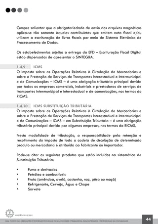 GUIA PRÁTICO DAS OBRIGAÇÕES E PROCEDIMENTOS LEGAIS, FISCAIS, CONTÁBEIS E TRABALHISTAS, PARA EMPRESÁRIOS E PROFISSIONAIS DA CONTABILIDADE.
Gestão 2010/2011
44
Cumpre salientar que a obrigatoriedade de envio dos arquivos magnéticos
aplica-se tão somente àqueles contribuintes que emitem nota fiscal e/ou
utilizam a escrituração de livros fiscais por meio de Sistema Eletrônico de
Processamento de Dados.
Os estabelecimentos sujeitos a entrega da EFD – Escrituração Fiscal Digital
estão dispensados de apresentar o SINTEGRA.
1.4.9		 ICMS
O Imposto sobre as Operações Relativas à Circulação de Mercadorias e
sobre a Prestação de Serviços de Transportes Interestadual e Intermunicipal
e de Comunicações – ICMS – é uma obrigação tributária principal devida
por todas as empresas comerciais, industriais e prestadoras de serviços de
transportes intermunicipal e interestadual e de comunicações, nos termos do
RICMS.
1.4.10		 ICMS Substituição Tributária
O Imposto sobre as Operações Relativas à Circulação de Mercadorias e
sobre a Prestação de Serviços de Transportes Interestadual e Intermunicipal
e de Comunicações – ICMS – em Substituição Tributária – é uma obrigação
tributária principal devida por algumas empresas, nos termos do RICMS.
Nesta modalidade de tributação, a responsabilidade pela retenção e
recolhimento do imposto de toda a cadeia de circulação de determinado
produto ou mercadoria é atribuída ao fabricante ou importador.
Pode-se citar os seguintes produtos que estão incluídos na sistemática de
Substituição Tributária:
•	 Fumo e derivados
•	 Petróleo e combustíveis
•	 Fruta (amêndoa, avelã, castanha, noz, pêra ou maçã)
•	 Refrigerante, Cerveja, Água e Chope
•	 Sorvete
 