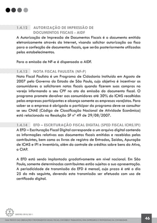 GUIA PRÁTICO DAS OBRIGAÇÕES E PROCEDIMENTOS LEGAIS, FISCAIS, CONTÁBEIS E TRABALHISTAS, PARA EMPRESÁRIOS E PROFISSIONAIS DA CONTABILIDADE.
Gestão 2010/2011
46
1.4.12		 Autorização de Impressão de
		 Documentos Fiscais - AIDF
A Autorização de Impressão de Documentos Fiscais é o documento emitido
eletronicamente através da Internet, visando solicitar autorização ao fisco
para a confecção de documentos fiscais, que serão posteriormente utilizados
pelos estabelecimentos.
Para a emissão de NF-e é dispensada a AIDF.
1.4.13		 Nota Fiscal Paulista (NF-p)
Nota Fiscal Paulista é um Programa de Cidadania instituído em Agosto de
2007 pelo Governo do Estado de São Paulo, cujo objetivo é incentivar os
consumidores a solicitarem notas fiscais quando fizerem suas compras no
varejo informando o seu CPF no ato da emissão do documento fiscal. O
programa promete devolver aos consumidores até 30% do ICMS recolhidos
pelas empresas participantes e alcança somente as empresas varejistas. Para
saber se a empresa é obrigada a participar do programa deve-se consultar
se seu CNAE (Código de Classificação Nacional de Atividade Econômica)
está relacionado na Resolução SF nº 49 de 29/08/2007.
1.4.14		 EFD – Escrituração Fiscal Digital (SPED FISCAL ICMS/IPI)
A EFD – Escrituração Fiscal Digital corresponde a um arquivo digital contendo
as informações relativas aos documentos fiscais emitidos e recebidos pelos
contribuintes, bem como os livros de registro de Entradas, Saídas, Apuração
de ICMS e IPI e Inventário, além do controle de créditos sobre bens do Ativo,
o CIAP.
A EFD está sendo implantada gradativamente em nível nacional. Em São
Paulo, somente determinados contribuintes estão sujeitos a sua apresentação.
A periodicidade de transmissão da EFD é mensal, cujo prazo é até o dia
25 do mês seguinte, devendo esta transmissão ser efetuada com uso de
certificado digital.
 