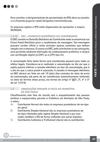 GUIA PRÁTICO DAS OBRIGAÇÕES E PROCEDIMENTOS LEGAIS, FISCAIS, CONTÁBEIS E TRABALHISTAS, PARA EMPRESÁRIOS E PROFISSIONAIS DA CONTABILIDADE.
Gestão 2010/2011
47
Para consultar a obrigatoriedade de apresentação da EFD, deve-se consultar
www.fazenda.sp.gov.br/sped/obrigados/comunicados.asp.
As empresas sujeitas a EFD estão dispensadas de apresentar o arquivo
SINTEGRA.
1.4.15		 DEC – Domicílio Eletrônico do Contribuinte
O DEC consiste no Domicílio Eletrônico do Contribuinte onde se encontrará sua
Caixa Postal Eletrônica para o recebimento de mensagens. Tais mensagens
possuem caráter oficial e serão enviados apenas conteúdos que tenham
relação com a empresa. O acesso ao DEC, pelo contribuinte ou seu outorgado,
será permitido mediante efetivação de credenciamento preliminar e sempre
com certificação digital (e-CNPJ ou e-CPF) tipo A3.
A comunicação feita desta forma será considerada pessoal para todos os
efeitos legais. Considerar-se-á realizada a comunicação no dia em que o
sujeito passivo efetivar a consulta eletrônica ao teor da comunicação, que é
o dia em que a caixa postal é acessada. A consulta à mensagem eletrônica
no DEC deverá ser feita em até 10 (dez) dias contados da data de envio
da comunicação, sob pena de ser considerada automaticamente realizada
na data do término desse prazo, nos termos do artigo 4º §§2º, 3º, 4º e 5º
da Lei 13.918.
1.5		 OBRIGAÇÕES PERANTE O FISCO DO MUNICÍPIO
		 DE SÃO PAULO
Classificaremos este item de acordo com o enquadramento das pessoas
jurídicas e equiparadas, perante a Prefeitura do Município de São Paulo,
a saber:
a) 	 Contribuinte Normal são todas as empresas prestadoras de serviços 	
	 em geral.
b) 	 Contribuinte Simples Nacional são as empresas prestadoras de 		
	 serviços tributadas pelo regime Simples Nacional e por essa
	 razão recolhem o ISS de forma unificada com outros impostos.
c) 	 Contribuinte Autônomo e Profissional Liberal são os contribuintes
PARTE1:OBRIGAÇÕESÀSPESSOASJURÍDICASEEQUIPARADAS.
 