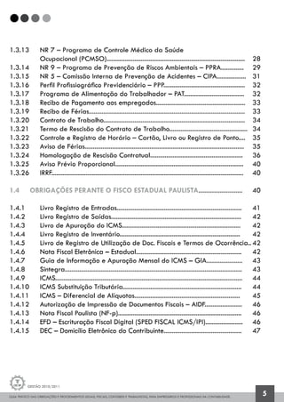 GUIA PRÁTICO DAS OBRIGAÇÕES E PROCEDIMENTOS LEGAIS, FISCAIS, CONTÁBEIS E TRABALHISTAS, PARA EMPRESÁRIOS E PROFISSIONAIS DA CONTABILIDADE.
Gestão 2010/2011
5
1.3.13 	 NR 7 – Programa de Controle Médico da Saúde
		 Ocupacional (PCMSO)	.....................................................................................	 28
1.3.14 	 NR 9 – Programa de Prevenção de Riscos Ambientais – PPRA..............	 29	
1.3.15 	 NR 5 – Comissão Interna de Prevenção de Acidentes – CIPA..................	 31	
1.3.16 	 Perfil Profissiográfico Previdenciário – PPP..................................................	 32
1.3.17 	 Programa de Alimentação do Trabalhador – PAT.....................................	 32
1.3.18 	 Recibo de Pagamento aos empregados.......................................................	 33
1.3.19 	 Recibo de Férias................................................................................................	 33
1.3.20 	 Contrato de Trabalho.......................................................................................	 34
1.3.21 	 Termo de Rescisão do Contrato de Trabalho................................................	 34
1.3.22 	 Controle e Registro de Horário – Cartão, Livro ou Registro de Ponto....	 35
1.3.23 	 Aviso de Férias..................................................................................................	 35
1.3.24 	 Homologação de Rescisão Contratual.........................................................	 36
1.3.25 	 Aviso Prévio Proporcional...............................................................................	 40
1.3.26 	 IRRF......................................................................................................................	 40
1.4 	 OBRIGAÇÕES PERANTE O FISCO ESTADUAL PAULISTA...........................	 40
1.4.1 		 Livro Registro de Entradas.............................................................................	 41
1.4.2 		 Livro Registro de Saídas................................................................................	 42
1.4.3 		 Livro de Apuração do ICMS.........................................................................	 42
1.4.4 		 Livro Registro de Inventário..........................................................................	 42
1.4.5 		 Livro de Registro de Utilização de Doc. Fiscais e Termos de Ocorrência..	42
1.4.6 		 Nota Fiscal Eletrônica – Estadual.................................................................	 42
1.4.7 		 Guia de Informação e Apuração Mensal do ICMS – GIA......................	 43
1.4.8 		 Sintegra.............................................................................................................	 43
1.4.9 		 ICMS...................................................................................................................	 44
1.4.10 	 ICMS Substituição Tributária.........................................................................	 44
1.4.11 	 ICMS – Diferencial de Alíquotas.................................................................	 45
1.4.12 	 Autorização de Impressão de Documentos Fiscais – AIDF.......................	 46
1.4.13 	 Nota Fiscal Paulista (NF-p)............................................................................	 46
1.4.14 	 EFD – Escrituração Fiscal Digital (SPED FISCAL ICMS/IPI).......................	 46
1.4.15 	 DEC – Domicílio Eletrônico do Contribuinte................................................	 47	
 