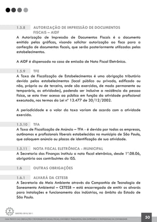 GUIA PRÁTICO DAS OBRIGAÇÕES E PROCEDIMENTOS LEGAIS, FISCAIS, CONTÁBEIS E TRABALHISTAS, PARA EMPRESÁRIOS E PROFISSIONAIS DA CONTABILIDADE.
Gestão 2010/2011
50
1.5.8 		 Autorização de Impressão de Documentos
		 Fiscais – AIDF
A Autorização de Impressão de Documentos Fiscais é o documento
emitido pelas gráficas, visando solicitar autorização ao fisco para a
confecção de documentos fiscais, que serão posteriormente utilizados pelos
estabelecimentos.
A AIDF é dispensada no caso de emissão de Nota Fiscal Eletrônica.
1.5.9		 TFE
A Taxa de Fiscalização de Estabelecimentos é uma obrigação tributária
devida pelos estabelecimentos (local público ou privado, edificado ou
não, próprio ou de terceiro, onde são exercidas, de modo permanente ou
temporário, as atividades), podendo ser inclusive a residência da pessoa
física, se esta tiver acesso ao público em função da atividade profissional
executada, nos termos da Lei nº 13.477 de 30/12/2002.
A periodicidade e o valor da taxa variam de acordo com a atividade
exercida.
1.5.10		 TFA
A Taxa de Fiscalização de Anúncio – TFA - é devida por todas as empresas,
autônomos e profissionais liberais estabelecidos no município de São Paulo,
que coloquem anúncio ou placas de identificação de sua atividade.
1.5.11		 Nota Fiscal Eletrônica - Municipal
A Secretaria das Finanças instituiu a nota fiscal eletrônica, desde 1º.08.06,
obrigatória aos contribuintes do ISS.
1.6		 OUTRAS OBRIGAÇÕES
1.6.1		 Alvará da Cetesb
A Secretaria do Meio Ambiente através da Companhia de Tecnologia de
Saneamento Ambiental – CETESB – está encarregada de emitir os alvarás
para instalações e funcionamento das indústrias, no âmbito do Estado de
São Paulo.
 