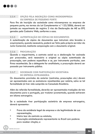 GUIA PRÁTICO DAS OBRIGAÇÕES E PROCEDIMENTOS LEGAIS, FISCAIS, CONTÁBEIS E TRABALHISTAS, PARA EMPRESÁRIOS E PROFISSIONAIS DA CONTABILIDADE.
Gestão 2010/2011
56
2.3.4		 Opção pela inscrição como Microempresa
		ou Empresa de Pequeno Porte
Para fins de inscrição da sociedade como microempresa ou empresa de
pequeno porte, nos termos da Lei Complementar n.º 123/2006, deverá ser
juntada ao requerimento de registro 3 vias da Declaração de ME ou EPP,
gerados pelo Cadastro Web, conforme o caso.
2.3.5		 Autenticação de cópias de documentos
A autenticação de cópias de documentos que instruírem atos levados a
arquivamento, quando necessário, poderá ser feita pelo próprio servidor da
Junta Comercial, mediante comparação com o documento original.
2.3.6		 Procuração
Quando o requerimento, o contrato social ou a declaração for assinada
por procurador, será necessário o original ou cópia autenticada de
procuração, com poderes específicos e se, por instrumento particular, com
firma reconhecida. Se o delegante for analfabeto, a procuração deverá ser
passada por instrumento público.
2.3.7		 Sociedade com participação societária
		de empresa estrangeira
Os documentos provindos do exterior (contratos, procurações etc.) devem
ser apresentados com as assinaturas reconhecidas por notário, salvo se tal
formalidade já tiver sido cumprida no Consulado Brasileiro.
Além da referida formalidade, deverão ser apresentadas traduções de tais
documentos para o português, por tradutor juramentado, quando estiverem
em idioma estrangeiro.
Se a sociedade tiver participação societária de empresa estrangeira,
deverá apresentar:
• 	 Prova da existência legal da empresa e da legitimidade de sua
	 representação;
• 	 Inteiro teor do contrato ou estatuto;
• 	 Procuração estabelecendo representante no Brasil com poderes 		
	 para receber citação; e
 