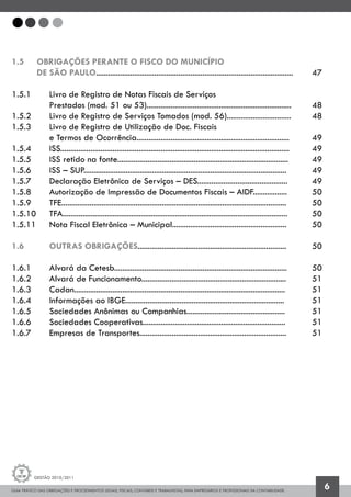 GUIA PRÁTICO DAS OBRIGAÇÕES E PROCEDIMENTOS LEGAIS, FISCAIS, CONTÁBEIS E TRABALHISTAS, PARA EMPRESÁRIOS E PROFISSIONAIS DA CONTABILIDADE.
Gestão 2010/2011
6
1.5 	 OBRIGAÇÕES PERANTE O FISCO DO MUNICÍPIO
	 DE SÃO PAULO..................................................................................................	 47
1.5.1 		 Livro de Registro de Notas Fiscais de Serviços
		 Prestados (mod. 51 ou 53)........................................................................	 48
1.5.2 		 Livro de Registro de Serviços Tomados (mod. 56)................................ 	 48
1.5.3 		 Livro de Registro de Utilização de Doc. Fiscais
		 e Termos de Ocorrência............................................................................ 	 49
1.5.4 		 ISS.................................................................................................................. 	 49
1.5.5 		 ISS retido na fonte.....................................................................................	 49
1.5.6 		 ISS – SUP.....................................................................................................	 49
1.5.7 		 Declaração Eletrônica de Serviços – DES.............................................	 49
1.5.8 		 Autorização de Impressão de Documentos Fiscais – AIDF.................	 50
1.5.9 		 TFE................................................................................................................ 	 50
1.5.10 	 TFA................................................................................................................	 50
1.5.11 	 Nota Fiscal Eletrônica – Municipal.........................................................	 50
1.6 		 OUTRAS OBRIGAÇÕES..........................................................................	 50
1.6.1 		 Alvará da Cetesb......................................................................................	 50
1.6.2 		 Alvará de Funcionamento........................................................................	 51
1.6.3 		 Cadan.........................................................................................................	 51
1.6.4 		 Informações ao IBGE...............................................................................	 51
1.6.5 		 Sociedades Anônimas ou Companhias.................................................	 51
1.6.6 		 Sociedades Cooperativas.......................................................................	 51
1.6.7 		 Empresas de Transportes.........................................................................	 51
 