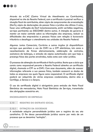 GUIA PRÁTICO DAS OBRIGAÇÕES E PROCEDIMENTOS LEGAIS, FISCAIS, CONTÁBEIS E TRABALHISTAS, PARA EMPRESÁRIOS E PROFISSIONAIS DA CONTABILIDADE.
Gestão 2010/2011
67
Através do e-CAC (Centro Virtual de Atendimento ao Contribuinte),
disponível no site da Receita Federal, com o certificado é possível verificar a
situação fiscal do contribuinte, obter cópia de comprovantes de arrecadação
(Darfs), cópia de declarações de pessoa física e jurídica dos últimos 5 anos,
fazer uma retificação de Darf instantaneamente, emitir certidões negativas,
serviços pertinentes ao SISCOMEX dentre outros. A intenção do governo é
manter um maior controle sobre as informações das empresas, reduzir as
dificuldades dos empresários e pessoas físicas com relação à burocracia
tributária e desafogar o atendimento nas unidades da Receita Federal.
Algumas Juntas Comerciais, Cartórios e outros órgãos já disponibilizam
serviços que permitem o uso do CNPJ ou o CPF eletrônicos, tais como o
reconhecimento de firmas eletronicamente, celebração de contratos,
assinatura de balanços, e emissão de cópias autenticadas sem que haja a
presença física das partes envolvidas, todos estes com valor jurídico.
O processo de obtenção do certificado é fácil e prático. Basta que o sócio que
consta como responsável perante a Receita Federal obtenha um certificado
digital, chamado e-CPF ou e-CNPJ. Com esse documento, além de acessar
informações referente a sua pessoa física, também acessará os dados de
todas as empresas nas quais figure como responsável. O certificado digital
poderá ser adquirido de várias empresas credenciadas, dentre elas a
CertiSign, a Serasa e o Serpro.
O uso do certificado digital é obrigatório para emissão de Nota Fiscal
Eletrônica de mercadorias, Nota Fiscal Eletrônica de Serviços, transmissão
das obrigações acessórias etc.
ENCERRAMENTO DE EMPRESAS
2.10		 Registro do Distrato Social
2.10.1		 Extinção da sociedade
A sociedade adquire personalidade jurídica com o registro do seu ato
constitutivo. O fim dessa personalidade jurídica ocorre por meio de um
processo que se denomina “extinção”.
PARTE2:ABERTURAEENCERRAMENTODEEMPRESAS.
 