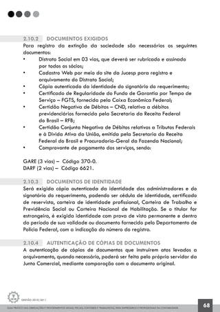 GUIA PRÁTICO DAS OBRIGAÇÕES E PROCEDIMENTOS LEGAIS, FISCAIS, CONTÁBEIS E TRABALHISTAS, PARA EMPRESÁRIOS E PROFISSIONAIS DA CONTABILIDADE.
Gestão 2010/2011
68
2.10.2		 Documentos exigidos
Para registro da extinção da sociedade são necessários os seguintes
documentos:
• 	 Distrato Social em 03 vias, que deverá ser rubricado e assinado
	 por todos os sócios;
• 	 Cadastro Web por meio do site da Jucesp para registro e
	 arquivamento do Distrato Social;
• 	 Cópia autenticada da identidade do signatário do requerimento;
• 	 Certificado de Regularidade do Fundo de Garantia por Tempo de 	
	 Serviço – FGTS, fornecida pela Caixa Econômica Federal;
• 	 Certidão Negativa de Débitos – CND, relativa a débitos
	 previdenciários fornecida pela Secretaria da Receita Federal
	 do Brasil – RFB;
• 	 Certidão Conjunta Negativa de Débitos relativos a Tributos Federais 	
	 e à Divida Ativa da União, emitida pela Secretaria da Receita
	 Federal do Brasil e Procuradoria-Geral da Fazenda Nacional;
• 	 Comprovante de pagamento dos serviços, sendo:
GARE (3 vias) – Código 370-0.
DARF (2 vias) – Código 6621.
2.10.3		 Documentos de identidade
Será exigida cópia autenticada da identidade dos administradores e do
signatário do requerimento, podendo ser cédula de identidade, certificado
de reservista, carteira de identidade profissional, Carteira de Trabalho e
Previdência Social ou Carteira Nacional de Habilitação. Se o titular for
estrangeiro, é exigida identidade com prova de visto permanente e dentro
do período de sua validade ou documento fornecido pelo Departamento de
Policia Federal, com a indicação do número do registro.
2.10.4		 Autenticação de cópias de documentos
A autenticação de cópias de documentos que instruírem atos levados a
arquivamento, quando necessário, poderá ser feita pelo próprio servidor da
Junta Comercial, mediante comparação com o documento original.
 