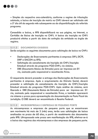 GUIA PRÁTICO DAS OBRIGAÇÕES E PROCEDIMENTOS LEGAIS, FISCAIS, CONTÁBEIS E TRABALHISTAS, PARA EMPRESÁRIOS E PROFISSIONAIS DA CONTABILIDADE.
Gestão 2010/2011
70
– Simples do respectivo ano-calendário, conforme o regime de tributação
adotado, a baixa de inscrição de matriz no CNPJ deverá ser solicitada até
o 5º dia útil do segundo mês subsequente ao da disponibilização do referido
programa.
Concedida a baixa, a RFB disponibilizará na sua página, na Internet, a
Certidão de Baixa de Inscrição no CNPJ. A baixa da inscrição no CNPJ
produzirá efeitos a partir da data da extinção da entidade no órgão de
registro.
2.11.2		 Documentos exigidos
Serão exigidos os seguintes documentos para solicitação de baixa no CNPJ:
• 	 Declarações de Encerramento pertinentes à empresa: DIPJ, DCTF, 		
	 DIRF e DACON ou EFD;
• 	 Solicitação do cancelamento da Inscrição do CNPJ/Inscrição 		
	 Estadual através do programa PGD-CNPJ, via sistema.
• 	 DBE (Documento Básico de Entrada) para ser impresso em 01
	 via, assinado pelo responsável e reconhecido firma.
O requerente deverá proceder a entrega das Declarações de Encerramento
pertinentes à empresa. Após o arquivamento do Distrato Social, deverá
proceder a solicitação do cancelamento da Inscrição do CNPJ/Inscrição
Estadual através do programa PGD-CNPJ. Após análise do sistema, será
liberado o DBE (Documento Básico de Entrada) para ser impresso em 01
via, assinado pelo responsável e reconhecido firma, e também aparecerá
via sistema o prazo para apresentação da documentação no Posto Fiscal da
Jurisdição. O DBE deverá ser encaminhado à Receita Federal.
2.11.3		 Microempresas e Empresas de Pequeno Porte
As microempresas e empresas de pequeno porte que se encontrarem
sem movimento há mais de 3 (três) anos, terão suas solicitações de baixa
analisadas no prazo de 60 dias, a partir do recebimento dos documentos
pela RFB. Ultrapassado este prazo sem manifestação da RFB, efetivar-se-á
a baixa dos registros das microempresas e das empresas de pequeno porte.
 