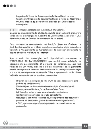 GUIA PRÁTICO DAS OBRIGAÇÕES E PROCEDIMENTOS LEGAIS, FISCAIS, CONTÁBEIS E TRABALHISTAS, PARA EMPRESÁRIOS E PROFISSIONAIS DA CONTABILIDADE.
Gestão 2010/2011
73
• 	 Aposição do Termo de Encerramento de Livros Fiscais no Livro
	 Registro de Utilização de Documentos Fiscais e Termo de Ocorrência
	 RUDFTO (modelo 6), devidamente assinado por um dos sócios
	 da empresa.
2.13		 Cancelamento da inscrição municipal
Quando do encerramento da atividade o sujeito passivo deverá promover o
cancelamento da inscrição no Cadastro de Contribuintes Mobiliários – CCM
dentro do prazo de 30 dias da ocorrência de tal evento.
Para promover o cancelamento da inscrição junto ao Cadastro de
Contribuintes Mobiliários - CCM, primeiro o contribuinte deve preencher e
transmitir o “Requerimento de Cancelamento de Inscrição” diretamente na
página oficial da Prefeitura na “internet”.
Após o envio das informações será disponibilizado um número de
“PROTOCOLO DE CANCELAMENTO”, que servirá como validação da
operação de preenchimento. O protocolo de cancelamento, que terá
validade de 30 (trinta) dias da data da transmissão do requerimento,
deverá ser impresso e assinado pelo contribuinte ou seu representante legal,
procurador, ou requerente, no caso de óbito, e apresentado no local nele
indicado, juntamente com os seguintes documentos:
• 	 Original ou cópia simples do RG e CPF do sócio responsável pelo 		
	 pedido de cancelamento;
• 	 Cópia simples do instrumento de constituição (Contrato Social, 		
	 Estatuto, Ata ou Declaração de Empresário - Firma 			
	 Individual) e, se for o caso, suas alterações posteriores, 			
	 regularmente registrados no órgão competente;
• 	 Procuração, com firma reconhecida, acompanhada dos documentos
	 pessoais do procurador (cópia autenticada ou original do RG 		
	 e CPF), quando o signatário do protocolo de cancelamento for 		
	 procurador.
PARTE2:ABERTURAEENCERRAMENTODEEMPRESAS.
 