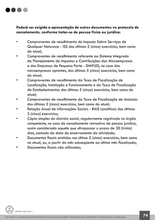 GUIA PRÁTICO DAS OBRIGAÇÕES E PROCEDIMENTOS LEGAIS, FISCAIS, CONTÁBEIS E TRABALHISTAS, PARA EMPRESÁRIOS E PROFISSIONAIS DA CONTABILIDADE.
Gestão 2010/2011
74
Poderá ser exigida a apresentação de outros documentos no protocolo de
cancelamento, conforme tratar-se de pessoa física ou jurídica:
• 	 Comprovantes de recolhimento do Imposto Sobre Serviços de 		
	 Qualquer Natureza - ISS dos últimos 5 (cinco) exercícios, bem como
	 do atual;
• 	 Comprovantes de recolhimento referente ao Sistema Integrado
	 do Planejamento de Impostos e Contribuições das Microempresas
	 e das Empresas de Pequeno Porte - SIMPLES, no caso das
	 microempresas optantes, dos últimos 5 (cinco) exercícios, bem como
	 do atual;
• 	 Comprovantes de recolhimento da Taxa de Fiscalização de
	 Localização, Instalação e Funcionamento e da Taxa de Fiscalização
	 de Estabelecimentos dos últimos 5 (cinco) exercícios, bem como do 		
	 atual;
• 	 Comprovantes de recolhimento da Taxa de Fiscalização de Anúncios 	
	 dos últimos 5 (cinco) exercícios, bem como do atual;
• 	 Relação Anual de Informações Sociais - RAIS (analítica) dos últimos
	 5 (cinco) exercícios;
• 	 Cópia simples do distrato social, regularmente registrado no órgão 	
	 competente, no caso de cancelamento retroativo de pessoa jurídica, 	
	 assim considerado aquele que ultrapassar o prazo de 30 (trinta)
	 dias, contado da data do encerramento da atividade;
• 	 Documentos fiscais emitidos nos último 5 (cinco) exercícios, bem como
	 no atual, ou, a partir do mês subseqüente ao último mês fiscalizado;
• 	 Documentos fiscais não utilizados;
 
