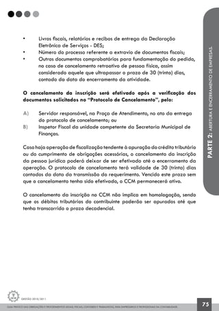 GUIA PRÁTICO DAS OBRIGAÇÕES E PROCEDIMENTOS LEGAIS, FISCAIS, CONTÁBEIS E TRABALHISTAS, PARA EMPRESÁRIOS E PROFISSIONAIS DA CONTABILIDADE.
Gestão 2010/2011
75
• 	 Livros fiscais, relatórios e recibos de entrega da Declaração 		
	 Eletrônica de Serviços - DES;
• 	 Número do processo referente a extravio de documentos fiscais;
• 	 Outros documentos comprobatórios para fundamentação do pedido,
	 no caso de cancelamento retroativo de pessoa física, assim
	 considerado aquele que ultrapassar o prazo de 30 (trinta) dias,
	 contado da data do encerramento da atividade.
O cancelamento da inscrição será efetivado após a verificação dos
documentos solicitados no “Protocolo de Cancelamento”, pelo:
a) 	 Servidor responsável, na Praça de Atendimento, no ato da entrega 	
	 do 	protocolo de cancelamento; ou
b) 	 Inspetor Fiscal da unidade competente da Secretaria Municipal de 	
	 Finanças.
Caso haja operação de fiscalização tendente à apuração do crédito tributário
ou do cumprimento de obrigações acessórias, o cancelamento da inscrição
da pessoa jurídica poderá deixar de ser efetivado até o encerramento da
operação. O protocolo de cancelamento terá validade de 30 (trinta) dias
contados da data da transmissão do requerimento. Vencido este prazo sem
que o cancelamento tenha sido efetivado, o CCM permanecerá ativo.
O cancelamento da inscrição no CCM não implica em homologação, sendo
que os débitos tributários do contribuinte poderão ser apurados até que
tenha transcorrido o prazo decadencial. PARTE2:ABERTURAEENCERRAMENTODEEMPRESAS.
 