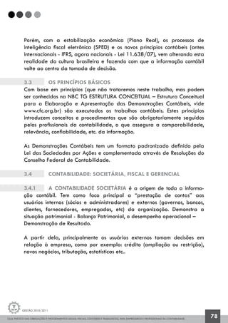 GUIA PRÁTICO DAS OBRIGAÇÕES E PROCEDIMENTOS LEGAIS, FISCAIS, CONTÁBEIS E TRABALHISTAS, PARA EMPRESÁRIOS E PROFISSIONAIS DA CONTABILIDADE.
Gestão 2010/2011
78
Porém, com a estabilização econômica (Plano Real), os processos de
inteligência fiscal eletrônica (SPED) e os novos princípios contábeis (antes
internacionais - IFRS, agora nacionais - Lei 11.638/07), vem alterando esta
realidade da cultura brasileira e fazendo com que a informação contábil
volte ao centro da tomada de decisão.
3.3		 Os princípios básicos
Com base em princípios (que não trataremos neste trabalho, mas podem
ser conhecidos na NBC TG ESTRUTURA CONCEITUAL – Estrutura Conceitual
para a Elaboração e Apresentação das Demonstrações Contábeis, vide
www.cfc.org.br) são executados os trabalhos contábeis. Estes princípios
introduzem conceitos e procedimentos que são obrigatoriamente seguidos
pelos profissionais da contabilidade, o que assegura a comparabilidade,
relevância, confiabilidade, etc. da informação.
As Demonstrações Contábeis tem um formato padronizado definido pela
Lei das Sociedades por Ações e complementada através de Resoluções do
Conselho Federal de Contabilidade.
3.4		 Contabilidade: societária, fiscal e gerencial
3.4.1		 A contabilidade societária é a origem de toda a informa-
ção contábil. Tem como foco principal a “prestação de contas” aos
usuários internos (sócios e administradores) e externos (governos, bancos,
clientes, fornecedores, empregados, etc) da organização. Demonstra a
situação patrimonial - Balanço Patrimonial, o desempenho operacional – 	
Demonstração de Resultado.
A partir dela, principalmente os usuários externos tomam decisões em
relação à empresa, como por exemplo: crédito (ampliação ou restrição),
novos negócios, tributação, estatísticas etc..
 