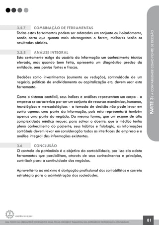 GUIA PRÁTICO DAS OBRIGAÇÕES E PROCEDIMENTOS LEGAIS, FISCAIS, CONTÁBEIS E TRABALHISTAS, PARA EMPRESÁRIOS E PROFISSIONAIS DA CONTABILIDADE.
Gestão 2010/2011
81
3.5.7		 Combinação de ferramentas
Todas estas ferramentas podem ser adotadas em conjunto ou isoladamente,
sendo certo que quanto mais abrangentes o forem, melhores serão os
resultados obtidos.
3.5.8		 Análise integral
Esta certamente exige do usuário da informação um conhecimento técnico
elevado, mas quando bem feita, apresenta um diagnóstico preciso da
entidade, seus pontos fortes e fracos.
Decisões como investimentos (aumento ou redução), continuidade de um
negócio, políticas de endividamento ou capitalização etc. devem usar esta
ferramenta.
Como o sistema contábil, seus índices e análises representam um corpo - a
empresa se caracteriza por ser um conjunto de recursos econômicos, humanos,
tecnológicos e mercadológicos - a tomada de decisão não pode levar em
conta apenas uma parte da informação, pois esta representará também
apenas uma parte do negócio. Da mesma forma, que um exame de alta
complexidade médica requer, para salvar o doente, que o médico tenha
pleno conhecimento do paciente, seus hábitos e fisiologia, as informações
contábeis devem levar em consideração todas as interfaces da empresa e a
análise integral das informações existentes.
3.6		 Conclusão
O controle do patrimônio é o objetivo da contabilidade, por isso ela adota
ferramentas que possibilitam, através de seus conhecimentos e princípios,
contribuir para a continuidade dos negócios.
Aproveitá-la ao máximo é obrigação profissional dos contabilistas e correta
estratégia para a administração das sociedades.
PARTE3:ACONTABILIDADECOMOFONTEDEDECISÃO
 