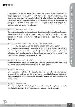 GUIA PRÁTICO DAS OBRIGAÇÕES E PROCEDIMENTOS LEGAIS, FISCAIS, CONTÁBEIS E TRABALHISTAS, PARA EMPRESÁRIOS E PROFISSIONAIS DA CONTABILIDADE.
Gestão 2010/2011
85
assembleias gerais, estiverem de acordo com as condições estipuladas na
negociação assinam a Convenção Coletiva de Trabalho, documento que
deverá ser registrado e homologado no órgão regional do Ministério do
Trabalho (DRT). As determinações da CCT atingem a todos os integrantes da
categoria. Ressalta-se que suas cláusulas não podem ferir direitos previstos
na legislação, sob pena de nulidade.
4.7		 Acordo Coletivo
É o documento que formaliza os termos das negociações trabalhistas firmadas
entre uma empresa e o(s) sindicato(s) dos empregados. Vincula apenas as
partes envolvidas e não toda a categoria, como é o caso da Convenção
Coletiva.
4.8		 A partir de qual data as determinações
		da Convenção Coletiva devem ser aplicadas?
A Convenção Coletiva entra em vigor três dias após a data de entrega
da mesma, assinada entre as partes (protocolo), no órgão regional do
Ministério do Trabalho, conforme determina o parágrafo 1o. do art. 614 da
Consolidação das Leis do Trabalho (C.L.T.).
4.8.1		 Quem tem direito?
As decisões estipuladas nas convenções coletivas transformam-se em direitos
e deveres para todos os trabalhadores e empregadores.
4.8.2		 Validade
Uma convenção coletiva de trabalho terá a validade máxima de dois
anos, porém, o mais comum é o prazo de um ano. Nada impede que certas
cláusulas tenham validade diversa de outras, desde que seja respeitado o
limite acima.
4.8.3		 Aditamento
Durante sua vigência, é licito às partes fazer inclusão, alteração ou supressão
de cláusulas, através de um instrumento chamado de aditamento.
PARTE4:Definiçõesdostermosdenegociaçõessindicaisetrabalhistas.
 