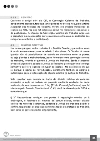 GUIA PRÁTICO DAS OBRIGAÇÕES E PROCEDIMENTOS LEGAIS, FISCAIS, CONTÁBEIS E TRABALHISTAS, PARA EMPRESÁRIOS E PROFISSIONAIS DA CONTABILIDADE.
Gestão 2010/2011
86
4.8.4		 Registro
Conforme o artigo 614 da CLT, a Convenção Coletiva de Trabalho,
devidamente assinada, terá que ser registrada no site do MTE, pelo Sistema
Mediador das Relações de Trabalho. Porém, sua eficácia independe do
registro no MTE, vez que tal exigência possui fins meramente cadastrais e
de publicidade. A eficácia da Convenção Coletiva de Trabalho surge com
a assinatura da mesma pelas partes convenentes (no caso, os sindicatos das
categorias econômica e profissional).
4.9		 Dissídio Coletivo
Um termo que gera muita confusão é o Dissídio Coletivo, que muitas vezes
é usado erroneamente para se referir à data-base. O Dissídio só ocorre
quando não há possibilidade de acordo na data-base entre as partes,
ou seja patrões e trabalhadores, para formalizar uma convenção coletiva
do trabalho, levando a questão à Justiça do Trabalho. Sendo o processo
levado a julgamento, caberá à Justiça do Trabalho promulgar uma sentença
normativa que terá vigência em lugar do acordo. Na assembleia em que
se aprova a pauta de reivindicações, geralmente também se aprova a
autorização para a instauração de dissídio coletivo na Justiça do Trabalho.
Vale ressaltar que, quando se tratar de dissídio coletivo de natureza
econômica a ação só poderá ser proposta mediante anuência da parte
suscitada, de acordo com o art. 114, §2° da Constituição Federal, que foi
alterado pela Emenda Constitucional n° 45, de 8 de dezembro de 2004, e
estabelece que:
§ 2° Recusando-se qualquer das partes à negociação coletiva ou à
arbitragem, é facultado às mesmas, de comum acordo, ajuizar dissídio
coletivo de natureza econômica, podendo a Justiça do Trabalho decidir o
conflito, respeitadas as disposições mínimas legais de proteção ao trabalho,
bem como as convencionadas anteriormente.
 