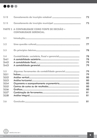 GUIA PRÁTICO DAS OBRIGAÇÕES E PROCEDIMENTOS LEGAIS, FISCAIS, CONTÁBEIS E TRABALHISTAS, PARA EMPRESÁRIOS E PROFISSIONAIS DA CONTABILIDADE.
Gestão 2010/2011
9
2.12 		 Cancelamento da inscrição estadual ....................................................	 72
2.13 		 Cancelamento da inscrição municipal .................................................	 73
PARTE 3 A CONTABILIDADE COMO FONTE DE DECISÃO –
		 CONTABILIDADE GERENCIAL.
3.1 		 Introdução....................................................................................................	 77
3.2 		 Uma questão cultural...............................................................................	 77
3.3 		 Os princípios básicos...............................................................................	 78
3.4 		 Contabilidade: societária, fiscal e gerencial.....................................	 78
3.4.1 		 A contabilidade societária......................................................................	 78
3.4.2 		 A contabilidade fiscal............................................................................	.	 79
3.4.3 		 A contabilidade gerencial.......................................................................	 79
3.5 		 Algumas ferramentas de contabilidade gerencial..........................	 79
3.5.1 		 Índices..........................................................................................................	 79
3.5.2 		 Análise vertical..........................................................................................	 80
3.5.3 		 Análise horizontal......................................................................................	 80
3.5.4 		 Orçamento e acompanhamento orçamentário....................................	 80
3.5.5 		 Centros de custos ou de resultados.......................................................	 80
3.5.6 		 Gráficos......................................................................................................	 80
3.5.7 		 Combinação de ferramentas..................................................................	 81
3.5.8 		 Análise integral.........................................................................................	 81
3.6 		 Conclusão.................................................................................................	 81
 