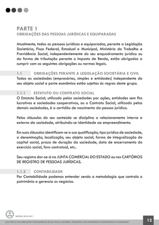 GUIA PRÁTICO DAS OBRIGAÇÕES E PROCEDIMENTOS LEGAIS, FISCAIS, CONTÁBEIS E TRABALHISTAS, PARA EMPRESÁRIOS E PROFISSIONAIS DA CONTABILIDADE.
Gestão 2010/2011
12
PARTE 1
OBRIGAÇÕES DAS PESSOAS JURÍDICAS E EQUIPARADAS
Atualmente, todas as pessoas jurídicas e equiparadas, perante a Legislação
Societária, Fisco Federal, Estadual e Municipal, Ministério do Trabalho e
Previdência Social, independentemente do seu enquadramento jurídico ou
da forma de tributação perante o Imposto de Renda, estão obrigadas a
cumprir com as seguintes obrigações ou normas legais.
1.1		 OBRIGAÇÕES PERANTE A LEGISLAÇÃO SOCIETÁRIA E CIVIL
Todas as sociedades (empresárias, simples e entidades) independente do
seu objeto social e porte econômico estão sujeitas às regras deste grupo.
1.1.1		 Estatuto ou Contrato Social
O Estatuto Social, utilizado pelas sociedades por ações, entidades sem fins
lucrativos e sociedades cooperativas, ou o Contrato Social, utilizado pelas
demais sociedades, é a certidão de nascimento da pessoa jurídica.
Pelas cláusulas do seu conteúdo se disciplina o relacionamento interno e
externo da sociedade, atribuindo-se identidade ao empreendimento.
Em suas cláusulas identificam-se a sua qualificação, tipo jurídico de sociedade,
a denominação, localização, seu objeto social, forma de integralização do
capital social, prazo de duração da sociedade, data de encerramento do
exercício social, foro contratual, etc..
Seu registro dar-se-á na JUNTA COMERCIAL DO ESTADO ou nos CARTÓRIOS
DE REGISTRO DE PESSOAS JURÍDICAS.
1.1.2		 Contabilidade
Por Contabilidade podemos entender sendo a metodologia que controla o
patrimônio e gerencia os negócios.
 