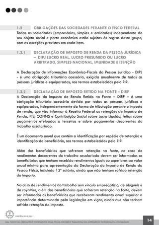 GUIA PRÁTICO DAS OBRIGAÇÕES E PROCEDIMENTOS LEGAIS, FISCAIS, CONTÁBEIS E TRABALHISTAS, PARA EMPRESÁRIOS E PROFISSIONAIS DA CONTABILIDADE.
Gestão 2010/2011
14
1.2		 OBRIGAÇÕES DAS SOCIEDADES PERANTE O FISCO FEDERAL
Todas as sociedades (empresárias, simples e entidades) independente do
seu objeto social e porte econômico estão sujeitas às regras deste grupo,
com as exceções previstas em cada item.
1.2.1		 Declaração de Imposto de Renda da Pessoa Jurídica 	
		 – DIPJ Lucro Real, Lucro Presumido ou Lucro 		
		 Arbitrado, Simples Nacional, Imunidade e Isenção
A Declaração de Informações Econômico-Fiscais da Pessoa Jurídica - DIPJ
- é uma obrigação tributária acessória, exigida anualmente de todas as
pessoas jurídicas e equiparadas, nos termos estabelecidos pelo RIR.
1.2.2		 Declaração de Imposto Retido na Fonte – DIRF
A Declaração do Imposto de Renda Retido na Fonte – DIRF – é uma
obrigação tributária acessória devida por todas as pessoas jurídicas e
equiparadas, independentemente da forma de tributação perante o imposto
de renda, que visa informar à Receita Federal as retenções de Imposto de
Renda, PIS, COFINS e Contribuição Social sobre Lucro Líquido, feitas sobre
pagamentos efetuados a terceiros e sobre pagamentos decorrentes do
trabalho assalariado.
É um documento anual que contém a identificação por espécie de retenção e
identificação do beneficiário, nos termos estabelecidos pelo RIR.
Além dos beneficiários que sofreram retenção na fonte, no caso de
rendimentos decorrentes do trabalho assalariado devem ser informados os
beneficiários que tenham recebido rendimentos iguais ou superiores ao valor
anual mínimo para apresentação da Declaração do Imposto de Renda da
Pessoa Física, incluindo 13º salário, ainda que não tenham sofrido retenção
do imposto.
No caso de rendimentos do trabalho sem vínculo empregatício, de aluguéis e
de royalties, além dos beneficiários que sofreram retenção na fonte, devem
ser informados os beneficiários que receberam rendimento anual superior a
importância determinada pela legislação em vigor, ainda que não tenham
sofrido retenção do imposto.
 