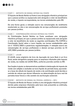 GUIA PRÁTICO DAS OBRIGAÇÕES E PROCEDIMENTOS LEGAIS, FISCAIS, CONTÁBEIS E TRABALHISTAS, PARA EMPRESÁRIOS E PROFISSIONAIS DA CONTABILIDADE.
Gestão 2010/2011
16
1.2.7		 Imposto de Renda Retido na Fonte
O Imposto de Renda Retido na Fonte é uma obrigação tributária principal em
que a pessoa jurídica ou equiparada está obrigada a reter do beneficiário
da renda, o imposto correspondente, nos termos estabelecidos pelo RIR.
De uma forma geral, a retenção ocorre nas remunerações do rendimento
assalariado ou não e nas remunerações de serviços profissionais prestados
por pessoa jurídica.
1.2.8		 Contribuições Sociais Retidas na Fonte
As Contribuições Sociais Retidas na Fonte constituem uma obrigação
tributária principal, em que a pessoa jurídica ou equiparada está obrigada
a reter do beneficiário da renda as seguintes contribuições: PIS, COFINS e
Contribuição Social sobre o Lucro Líquido, nos termos estabelecidos pela
Lei nº 10.833/2003 e posteriores regulamentações. A retenção ocorre nas
remunerações de serviços profissionais e demais serviços previstos na IN
459/2004 prestados por pessoa jurídica.
1.2.9		 Lalur
O LALUR, nome originário de Livro de Apuração do Lucro Real, é um livro
fiscal, sendo obrigatório somente para as empresas tributadas pelo imposto
de renda, nos moldes do LUCRO REAL, conforme previsão contida no RIR.
Sua função é ajustar os demonstrativos contábeis à declaração do imposto de
renda com adições e exclusões ao lucro líquido do período-base, apurando-
se a base de cálculo do imposto de renda e da contribuição social devidos e
controle de valores que devam influenciar na determinação do lucro real de
períodos-base futuros e não constem da escrituração comercial.
1.2.10		 Imposto de Renda da Pessoa Jurídica – IRPJ
O Imposto de Renda da Pessoa Jurídica é uma obrigação tributária principal
devida pelas empresas tributadas pelo lucro real, presumido ou arbitrado,
nos termos estabelecidos pelo RIR.
 