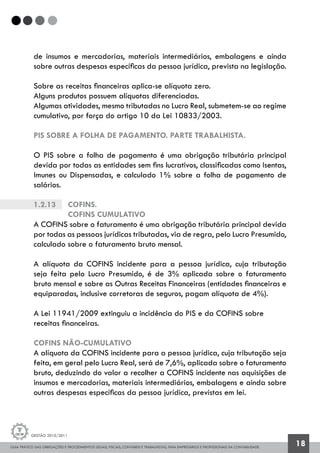 GUIA PRÁTICO DAS OBRIGAÇÕES E PROCEDIMENTOS LEGAIS, FISCAIS, CONTÁBEIS E TRABALHISTAS, PARA EMPRESÁRIOS E PROFISSIONAIS DA CONTABILIDADE.
Gestão 2010/2011
18
de insumos e mercadorias, materiais intermediários, embalagens e ainda
sobre outras despesas específicas da pessoa jurídica, prevista na legislação.
Sobre as receitas financeiras aplica-se alíquota zero.
Alguns produtos possuem alíquotas diferenciadas.
Algumas atividades, mesmo tributadas no Lucro Real, submetem-se ao regime
cumulativo, por força do artigo 10 da Lei 10833/2003.
PIS SOBRE A FOLHA DE PAGAMENTO. PARTE TRABALHISTA.
O PIS sobre a folha de pagamento é uma obrigação tributária principal
devida por todas as entidades sem fins lucrativos, classificadas como Isentas,
Imunes ou Dispensadas, e calculado 1% sobre a folha de pagamento de
salários.
1.2.13		 Cofins.
		 COFINS CUMULATIVO
A COFINS sobre o faturamento é uma obrigação tributária principal devida
por todas as pessoas jurídicas tributadas, via de regra, pelo Lucro Presumido,
calculado sobre o faturamento bruto mensal.
A alíquota da COFINS incidente para a pessoa jurídica, cuja tributação
seja feita pelo Lucro Presumido, é de 3% aplicada sobre o faturamento
bruto mensal e sobre as Outras Receitas Financeiras (entidades financeiras e
equiparadas, inclusive corretoras de seguros, pagam alíquota de 4%).
A Lei 11941/2009 extinguiu a incidência do PIS e da COFINS sobre
receitas financeiras.
COFINS NÃO-CUMULATIVO
A alíquota da COFINS incidente para a pessoa jurídica, cuja tributação seja
feita, em geral pelo Lucro Real, será de 7,6%, aplicada sobre o faturamento
bruto, deduzindo do valor a recolher a COFINS incidente nas aquisições de
insumos e mercadorias, materiais intermediários, embalagens e ainda sobre
outras despesas específicas da pessoa jurídica, previstas em lei.
 
