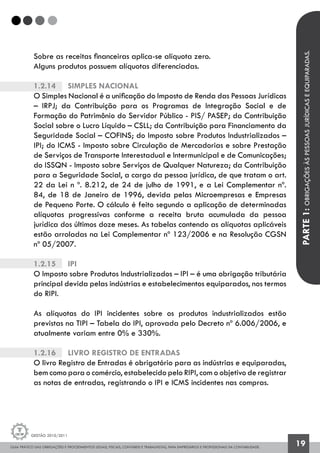GUIA PRÁTICO DAS OBRIGAÇÕES E PROCEDIMENTOS LEGAIS, FISCAIS, CONTÁBEIS E TRABALHISTAS, PARA EMPRESÁRIOS E PROFISSIONAIS DA CONTABILIDADE.
Gestão 2010/2011
19
Sobre as receitas financeiras aplica-se alíquota zero.
Alguns produtos possuem alíquotas diferenciadas.
1.2.14		 Simples Nacional
O Simples Nacional é a unificação do Imposto de Renda das Pessoas Jurídicas
– IRPJ; da Contribuição para os Programas de Integração Social e de
Formação do Patrimônio do Servidor Público - PIS/ PASEP; da Contribuição
Social sobre o Lucro Líquido – CSLL; da Contribuição para Financiamento da
Seguridade Social – COFINS; do Imposto sobre Produtos Industrializados –
IPI; do ICMS - Imposto sobre Circulação de Mercadorias e sobre Prestação
de Serviços de Transporte Interestadual e Intermunicipal e de Comunicações;
do ISSQN - Imposto sobre Serviços de Qualquer Natureza; da Contribuição
para a Seguridade Social, a cargo da pessoa jurídica, de que tratam o art.
22 da Lei n º. 8.212, de 24 de julho de 1991, e a Lei Complementar nº.
84, de 18 de Janeiro de 1996, devida pelas Microempresas e Empresas
de Pequeno Porte. O cálculo é feito segundo a aplicação de determinadas
alíquotas progressivas conforme a receita bruta acumulada da pessoa
jurídica dos últimos doze meses. As tabelas contendo as alíquotas aplicáveis
estão arroladas na Lei Complementar nº 123/2006 e na Resolução CGSN
nº 05/2007.
1.2.15		 IPI
O Imposto sobre Produtos Industrializados – IPI – é uma obrigação tributária
principal devida pelas indústrias e estabelecimentos equiparados, nos termos
do RIPI.
As alíquotas do IPI incidentes sobre os produtos industrializados estão
previstas na TIPI – Tabela do IPI, aprovada pelo Decreto nº 6.006/2006, e
atualmente variam entre 0% e 330%.
1.2.16		 Livro Registro de Entradas
O livro Registro de Entradas é obrigatório para as indústrias e equiparadas,
bem como para o comércio, estabelecido pelo RIPI, com o objetivo de registrar
as notas de entradas, registrando o IPI e ICMS incidentes nas compras.
PARTE1:OBRIGAÇÕESÀSPESSOASJURÍDICASEEQUIPARADAS.
 