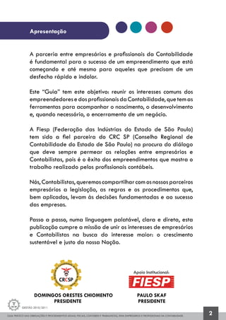 GUIA PRÁTICO DAS OBRIGAÇÕES E PROCEDIMENTOS LEGAIS, FISCAIS, CONTÁBEIS E TRABALHISTAS, PARA EMPRESÁRIOS E PROFISSIONAIS DA CONTABILIDADE.
Gestão 2010/2011
2
Apresentação
A parceria entre empresários e profissionais da Contabilidade
é fundamental para o sucesso de um empreendimento que está
começando e até mesmo para aqueles que precisam de um
desfecho rápido e indolor.
Este “Guia” tem este objetivo: reunir os interesses comuns dos
empreendedoresedosprofissionaisdaContabilidade,quetemas
ferramentas para acompanhar o nascimento, o desenvolvimento
e, quando necessário, o encerramento de um negócio.
A Fiesp (Federação das Indústrias do Estado de São Paulo)
tem sido a fiel parceira do CRC SP (Conselho Regional de
Contabilidade do Estado de São Paulo) na procura do diálogo
que deve sempre permear as relações entre empresários e
Contabilistas, pois é o êxito dos empreendimentos que mostra o
trabalho realizado pelos profissionais contábeis.
Nós,Contabilistas,queremoscompartilharcomosnossosparceiros
empresários a legislação, as regras e os procedimentos que,
bem aplicados, levam às decisões fundamentadas e ao sucesso
das empresas.
Passo a passo, numa linguagem palatável, clara e direta, esta
publicação cumpre a missão de unir os interesses de empresários
e Contabilistas na busca do interesse maior: o crescimento
sustentável e justo da nossa Nação.
DOMINGOS ORESTES CHIOMENTO
PRESIDENTE
PAULO SKAF
PRESIDENTE
Apoio Institucional:
 