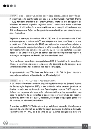GUIA PRÁTICO DAS OBRIGAÇÕES E PROCEDIMENTOS LEGAIS, FISCAIS, CONTÁBEIS E TRABALHISTAS, PARA EMPRESÁRIOS E PROFISSIONAIS DA CONTABILIDADE.
Gestão 2010/2011
22
1.2.27		 ECD – Escrituração Contábil Digital (SPED CONTÁBIL)
A substituição da escrituração em papel pela Escrituração Contábil Digital
- ECD, também chamada de SPED-Contábil. Trata-se da obrigação de
transmitir em versão digital os seguintes livros: I - livro Diário e seus auxiliares,
se houver; II - livro Razão e seus auxiliares, se houver; III - livro Balancetes
Diários, Balanços e fichas de lançamento comprobatórias dos assentamentos
neles transcritos.
Segundo a Instrução Normativa RFB nº 787 de 19 de novembro de 2007,
estão obrigadas a adotar a ECD em relação aos fatos contábeis ocorridos
a partir de 1º de janeiro de 2008, as sociedades empresárias sujeitas a
acompanhamento econômico-tributário diferenciado, e sujeitas à tributação
do Imposto de Renda com base no Lucro Real; em relação aos fatos contábeis
desde 1º de janeiro de 2009, as demais sociedades empresárias sujeitas à
tributação do Imposto de Renda com base no Lucro Real.
Para as demais sociedades empresárias a ECD é facultativa. As sociedades
simples e as microempresas e empresas de pequeno porte optantes pelo
Simples Nacional estão dispensadas desta obrigação.
A apresentação da ECD deve ser feita até o dia 30 de junho de cada
exercício e mediante utilização de certificado digital.
1.2.28		 EFD – PIS/COFINS (SPED PIS/COFINS)
A EFD-PIS/Cofins trata-se de um arquivo digital instituído no Sistema Publico
de Escrituração Digital – SPED, a ser utilizado pelas pessoas jurídicas de
direito privado na escrituração da Contribuição para o PIS/Pasep e da
Cofins, nos regimes de apuração não-cumulativo e/ou cumulativo, com
base no conjunto de documentos e operações representativos das receitas
auferidas, bem como dos custos, despesas, encargos e aquisições geradores
de créditos da não-cumulatividade.
O arquivo da EFD-PIS/Cofins deverá ser validado, assinado digitalmente e
transmitido, via Internet, ao ambiente Sped. Conforme disciplina a Instrução
Normativa RFB nº 1.052 de 5 de julho de 2010, estão obrigadas a adotar a
 